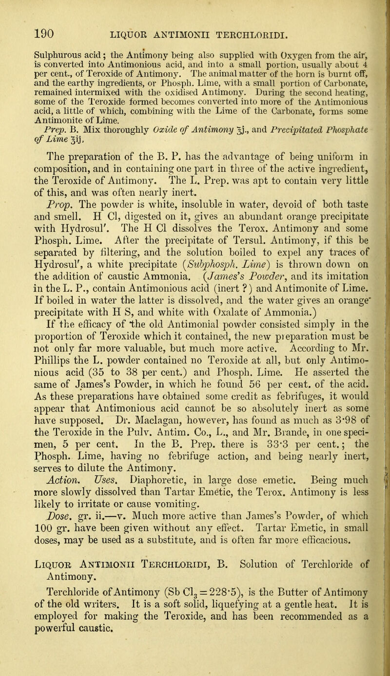 Sulphurous acid; the Antimony being also supplied with Oxygen from the air, is converted into Antimonious acid, and into a small portion, usually about 4 per cent., of Teroxide of Antimony. The animal matter of the horn is burnt off, and the earthy ingredients, or Phosph. Lime, with a small portion of Carbonate, remained intermixed with the oxidised Antimony. During the second heating, some of the Teroxide formed becomes converted into more of the Antimonious acid, a little of which, combining with the Lime of the Carbonate, forms some Antimonite of Lime. Prep. B. Mix thoroughly Oxide of Antimony and Precipitated PJiosphate of Lime ^ij. The preparation of the B. P. has the advantage of being uniform in composition, and in containing one part in three of the active ingredient, the Teroxide of Antimony. The L. Prep, was apt to contain very little of this, and was often nearly inert. Frop. The powder is white, insoluble in water, devoid of both taste and smell. H CI, digested on it, gives an abundant orange precipitate with Hydrosul'. The H CI dissolves the Terox. Antimony and some Phosph. Lime. After the precipitate of Tersul. Antimony, if this be separated by filtering, and the solution boiled to expel any traces of Hydrosul', a white precipitate [Suhphosph. Lime) is thrown down on the addition of caustic Ammonia. (James's Powder, and its imitation in the L. P., contain Antimonious acid (inert ?) and Antimonite of Lime. If boiled in water the latter is dissolved, and the water gives an orange* precipitate with H S, and white with Oxalate of Ammonia.) If the efficacy of the old Antimonial powder consisted simply in the proportion of Teroxide which it contained, the new pieparation must be not only far more valuable, but much more active. According to Mr. Phillips the L. powder contained no Teroxide at all, but only Antimo- nious acid (35 to 38 per cent.) and Phosph. Lime. He asserted the same of James's Powder, in which he found 56 per cent, of the acid. As these preparations have obtained some credit as febrifuges, it would appear that Antimonious acid cannot be so absolutely inert as some have supposed. Dr. Maclagan, however, has found as much as 3*98 of the Teroxide in the Pulv. Antim. Co., L., and Mr. Brande, in one speci- men, 5 per cent. In the B. Prep, there is 33*3 per cent.; the Phosph. Lime, having no febrifuge action, and being nearly inert, serves to dilute the Antimony. Action. Uses. Diaphoretic, in large dose emetic. Being much more slowly dissolved than Tartar Emetic, the Terox. Antimony is less likely to irritate or cause vomiting. Dose. gr. ii.—v. Much more active than James's Powder, of which 100 gr. have been given without any effect. Tartar Emetic, in small doses, may be used as a substitute, and is often far more efficacious. Liquor Antimonii Terchloeidi, B. Solution of Terchloride of Antimony. Terchloride of Antimony (Sb CI3 = 228*5), is the Butter of Antimony of the old writers. It is a soft solid, liquefying at a gentle heat. Jt is employed for making the Teroxide, and has been recommended as a powerful caustic.