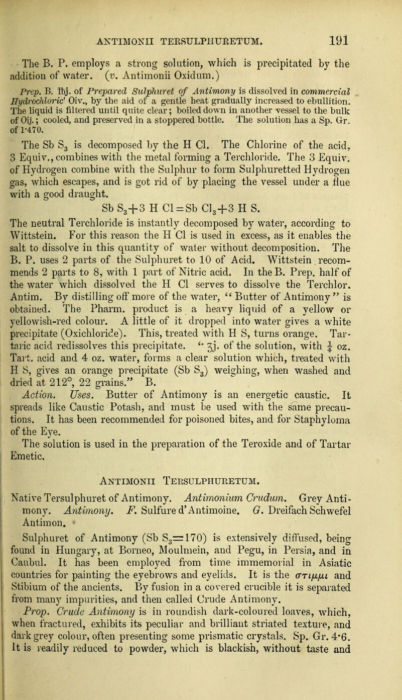 The B. P. employs a strong solution, which is precipitated by the addition of water, (v. Antimonii Oxidum.) Prep. B. Sbj. of Prepared Sulphuret of Antimony is dissolved in commercial Hydrochloric' Oiv., by the aid of a gentle heat gradually increased to ebullition. The liquid is filtered until quite clear; boiled down in another vessel to the bulk of Oij.; cooled, and preserved in a stoppered bottle. The solution has a Sp. Gr. of 1-470. The Sb S3 is decomposed by the H CI. The Chlorine of the acid, 3 Equiv., combines with the metal forming a Terchloride. The 3 Equiv. of Hydrogen combine with the Sulphur to form Sulphuretted Hydrogen gas, which escapes, and is got rid of by placing the vessel under a flue with a good draught. Sb S3+3 H Cl = Sb CI3+3 H S. The neutral Terchloride is instantly decomposed by water, according to Wittstein. For this reason the H CI is used in excess, as it enables the salt to dissolve in this quantity of water without decomposition. The B. P. uses 2 parts of the Sulphuret to 10 of Acid. Wittstein recom- mends 2 parts to 8, with 1 part of Nitric acid. In the B. Prep, half of the water which dissolved the H Ci serves to dissolve the Terchlor. Antim. By distilling off more of the water,  Butter of Antimony  is obtained. The Pharm. product is a heavy liquid of a yellow or yellowish-red colour. A little of it dropped into water gives a white precipitate (Oxichloride). This, treated with H S, turns orange. Tar- taric acid redissolves this precipitate. jj. of the solution, with J oz. Tai t. acid and 4 oz. water, forms a clear solution which, treated with H S, gives an orange precipitate (Sb S3) weisjhing, when washed and dried at 212°, 22 grains. B. Action. Uses. Butter of Antimony is an energetic caustic. It spreads like Caustic Potash, and must be used with the same precau- tions. It has been recommended for poisoned bites, and for Staphyloma of the Eye. The solution is used in the preparation of the Teroxide and of Tartar Emetic. Antimonii Tersulphuretum. j Native Tersulphuret of Antimony. Antimonium Crudum. Grey Anti- mony. Antimony. F. Sulfure d'Antimoine. G. Dreifach Schwefel Antim on. Sulphuret of Antimony (Sb 83= 170) is extensively diffused, being found in Hungary, at Borneo, Moulmein, and Pegu, in Persia, and in Caubul. It has been employed from time immemorial in Asiatic countries for painting the eyebrows and eyelids. It is the crrijLi/ni and Stibium of the ancients. By fusion in a covered crucible it is separated from many impurities, and then called Crude Antimony. Prop. Crude Antimony is in roundish darli-coloured loaves, which, when fractured, exhibits its peculiar and brilliant striated texture, and dark grey colour, often presenting some prismatic crystals. Sp. Gr. 4*6. It is readily reduced to powder, w^hich is blackish, without taste and