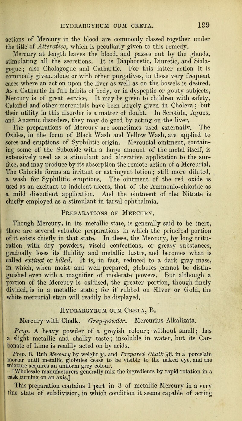 actions of Mercury in the blood are commonly classed together under the title of Alterative, which is peculiarly given to this remedy. Mercury at length leaves the blood, and passes out by the glands, stimulating all the secretions. It is Diaphoretic, Diuretic, and Siala- gogue; also Cholagogue and Cathartic. For this latter action it is commonly given, alone or with other purgatives, in those very frequent cases where an action upon the liver as well as on the bowels is desired. As a Cathartic in full habits of body, or in dyspeptic or gouty subjects, Mercury is of great service. It may be given to children with safety. Calomel and other mercurials have been largely given in Cholera ; but their utility in this disorder is a matter of doubt. In Scrofula, Agues, and Anjemic disorders, they may do good by acting on the liver. The preparations of Mercury are sometimes used externally. The Oxides, in the form of Black Wash and Yellow Wash, are applied to sores and eruptions of Syphilitic origin. Mercurial ointment, contain- ing some of the Suboxide with a large amount of the metal itself, is extensively used as a stimulant and alterative application to the sur- face, and may produce by its absorption the remote action of a Mercuiial. The Chloride forms an irritant or astringent lotion; still more diluted, a wash for Syphilitic eruptions. The ointment of the red oxide is used as an excitant to indolent ulcers, that of the Ammonio-chloride as a mild discutient application. And the ointment of the Nitrate is chiefly employed as a stimulant in tarsal ophthalmia. Preparations of Mercury. Though Mercury, in its metallic state, is generally said to be inert, there are several valuable preparations in which the principal portion of it exists chiefly in that state. In these, the Mercury, by long tritu- ration with dry powders, viscid confections, or greasy substances, gradually loses its fluidity and metallic lustre, and becomes what is called extinct or killed. It is, in fact, reduced to a dark gray mass, in which, when moist and well prepared, globules xannot be distin- guished even with a magnifier of moderate powers. But although a portion of the Mercury is oxidised, the greater portion, though finely } divided, is in a metallic state; for if rubbed on Silver or Gold, the white mercurial stain will readily be displayed. Hydrargyrum cum Creta, B. Mercury with Chalk. Grey-powder. Mercurius Alkalizata. Prop. A heavy powder of a greyish colour; without smell; has a slight metallic and chalky taste; insoluble in water, but its Car- bonate of Lime is readily acted on by acids. Prep. B. Kub Mercury by weight 3j. and Prepared Chalk in a porcelain mortar until metallic globules cease to be visible to the naked eye, and the i mixture acquires an uniform grey colour. [Wholesale manufacturers generally mix the ingredients by rapid rotation in a cask turning on an axis.] This preparation contains 1 part in 3 of metallic Mercury in a very fine state of subdivision, in which condition it seems capable of acting