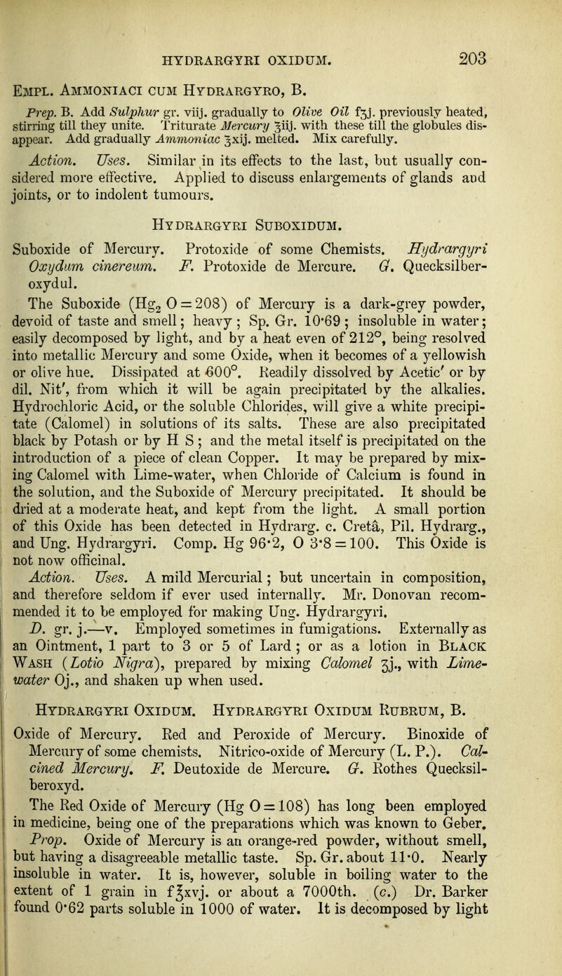 Empl. Ammoniaci cum Hydrargyro, B. Prep. B. Add Sulphur gx. viij. gradually to Olim Oil f5j. previously heated, stirring till they unite. Triturate Mercury 3iij. with these till the globules dis- appear. Add gradually Ammoniac ^xij. melted. Mix carefully. Action. Uses. Similar in its effects to the last, but usually con- sidered more effective. Applied to discuss enlargements of glands and joints, or to indolent tumours. Hydrargyri Suboxidum. Suboxide of Mercury. Protoxide of some Chemists. Hydrargyri Oxydum cinereum. F. Protoxide de Mercure. G. Quecksilber- oxydul. The Suboxide (Hgg 0 = 208) of Mercury is a dark-grey powder, devoid of taste and smell; heavy ; Sp. Gr. 10*69 ; insoluble in water; easily decomposed by light, and by a heat even of 212°, being resolved into metallic Mercury and some Oxide, when it becomes of a yellowish or olive hue. Dissipated at 600°. Keadily dissolved by Acetic' or by dil. Nit', from which it will be again precipitated by the alkalies. Hydrochloric Acid, or the soluble Chlorides, will give a white precipi- tate (Calomel) in solutions of its salts. These are also precipitated black by Potash or by H S ; and the metal itself is precipitated on the introduction of a piece of clean Copper. It may be prepared by mix- ing Calomel with Lime-water, when Chloride of Calcium is found in the solution, and the Suboxide of Mercury precipitated. It should be dried at a moderate heat, and kept from the light. A small portion of this Oxide has been detected in Hydrarg. c. Creta, Pil. Hydrarg., and Ung. Hydrargyri. Comp. Hg 96*2, 0 3*8 = 100. This Oxide is not now officinal. Action. Uses. A mild Mercurial; but uncertain in composition, and therefore seldom if ever used internally. Mr. Donovan recom- mended it to be employed for making Ung. Hydrargyri. D. gr. j.—V. Employed sometimes in fumigations. Externally as an Ointment, 1 part to 3 or 5 of Lard ; or as a lotion in Black Wash {Lotio Nigra)^ prepared by mixing Calomel 3j., with Lime- water Oj., and shaken up when used. Hydrargyri Oxidum. Hydrargyri Oxidum Rubrum, B. Oxide of Mercury. Red and Peroxide of Mercury. Binoxide of Mercury of some chemists. Nitrico-oxide of Mercury (L. P.). Cal- cined Mercury, F. Deutoxide de Mercure. G. Rothes Quecksil- beroxyd. The Red Oxide of Mercury (Hg 0 = 108) has long been employed in medicine, being one of the preparations which was known to Geber. Prop. Oxide of Mercury is an orange-red powder, without smell, but having a disagreeable metallic taste. Sp. Gr. about 11*0. Nearly insoluble in water. It is, however, soluble in boiling water to the extent of 1 grain in f Jxvj. or about a 7000th. (c.) Dr. Barker found 0*62 parts soluble in 1000 of water. It is decomposed by light