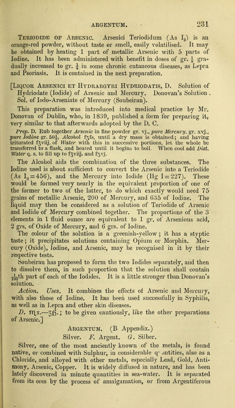 Teuiodide of Aksenic. Arsenici Teriodidum (As I3) is an orange-red powder, without taste or smell, easily volatilised. It may be obtained by heating 1 part of metallic Arsenic with 5 parts of Iodine. It has been administered with benefit in doses of gr. i gra- dually increased to gr. 5 in some chronic cutaneous diseases, as Lepra and Psoriasis. It is contained in the next preparation. [Liquor Arsenici et Hydrargyri Hydriodatis, D. Solution of Hydriodate (Iodide) of Arsenic and Mercury. Donovan's Solution . Sol. of lodo-Arseniate of Mercury (Soubeiran). This preparation was introduced into medical practice by Mr. Donovan of Dublin, who, in 1839, published a form for preparing it, very similar to that afterwards adopted by the D. C. Prep. D. Rub together Arsenic in fine powder gr. yi.,piire Mercury, gr. xvj., pure Iodine gr. 5O5, Alcohol f5fs, until a dry mass is obtained; and having triturated fjviij. of Water with this in successive portions, let the whole be transferred to a flask, and heated until it begins to boil. When cool add Dist. Water q. s. to fill up <o f^viij. and f3vj. The Alcohol aids the combination of the three substances. The Iodine used is about sufficient to convert the Arsenic into a Teriodide (As 13 = 456), and the Mercury into Iodide (Hg 1 = 227). These would be formed very nearly in the equivalent proportion of one of the former to two of the latter, to do which exactly would need 75 grains of metallic Arsenic, 200 of Mercury, and 635 of Iodine. The liquid may then be considered as a solution of Teriodide of Arsenic and Iodide of Mercury combined together. The proportions of the 3 elements in 1 fluid ounce are equivalent to 1 gr, of Arsenious acid, 2 grs. of Oxide of Mercury, and 6 grs. of Iodine. The colour of the solution is a greenish-yellow ; it has a styptic taste; it precipitates solutions containing Opium or Morphia. Mer- cury (Oxide), Iodine, and Arsenic, may be recognised in it by their respective tests. Soubeiran has proposed to form the two Iodides separately, and then to dissolve them, in such proportion that the solution shall contain ■j^th part of each of the Iodides. It is a little stronger than Donovan's solution. Action. Uses. It combines the effects of Arsenic and Mercuiy, with also those of Iodine. It has been used successfully in Syphilis, as well as in Lepra and other skin diseases. D. VCiK.—; to be given cautiously, like the other preparations of Arsenic] Argentum. (B Appendix.) Silver. F. Argent. G. Silber. Silver, one of the most anciently known of the metals, is found native, or combined with Sulphur, in considerable q' <uitities, also as a Chloride, and alloyed with other metals, especially Lead, Gold, Anti- mony, Arsenic, Copper. It is widely diffused in nature, and has been lately discovered in minute quantities in sea-water. It is separated from its ores by the process of amalgamation, or from Argentiferous