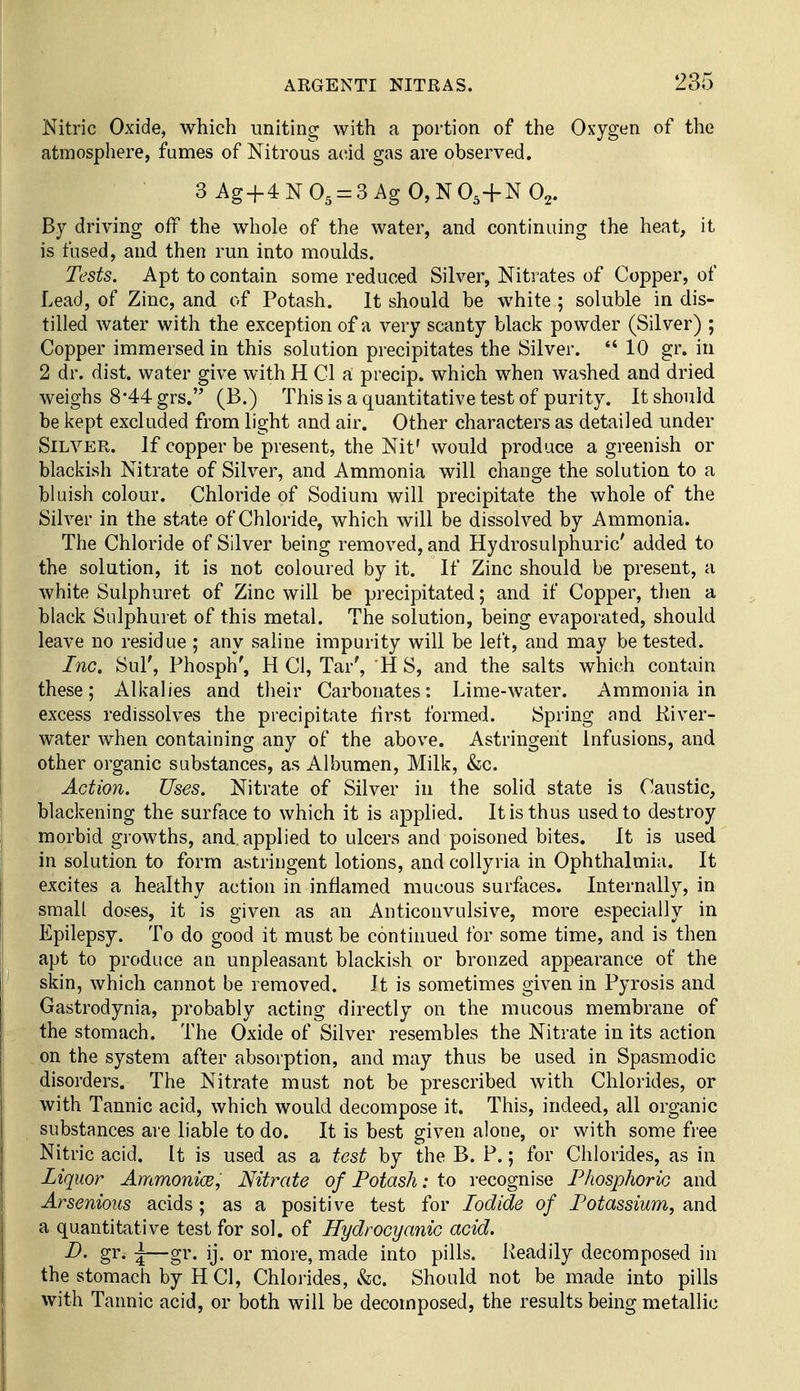 Nitric Oxide, which uniting with a portion of the Oxygen of the atmosphere, fumes of Nitrous acid gas are observed. 3 Ag+4 N O5 = 3 Ag 0, N 0,+N O2. By driving off the whole of the water, and continuing the heat, it is fused, and then run into moulds. Tests. Apt to contain some reduced Silver, Nitrates of Copper, of Lead, of Zinc, and of Potash. It should be white ; soluble in dis- tilled water with the exception of a very scanty black powder (Silver) ; Copper immersed in this solution precipitates the Silver.  10 gr. in 2 dr. dist. water give with H CI a precip. which when washed and dried weighs 8-44 grs. (B.) This is a quantitative test of purity. It should be i<ept excluded from light and air. Other characters as detailed under Silver. If copper be present, the Nit' would produce a greenish or blackish Nitrate of Silver, and Ammonia will change the solution to a bluish colour. Chloride of Sodium will precipitate the whole of the Silver in the state of Chloride, which will be dissolved by Ammonia. The Chloride of Silver being removed, and Hydrosulphuric' added to the solution, it is not coloured by it. If Zinc should be present, a white Sulphuret of Zinc will be precipitated; and if Copper, then a black Sulphuret of this metal. The solution, being evaporated, should leave no residue ; any saline impurity will be left, and may be tested. Inc. Sul', Phosph', H CI, Tar', H S, and the salts which contain these; Alkalies and their Carbonates: Lime-water. Ammonia in excess redissolves the precipitate first formed. Spring and Kiver- water when containing any of the above. Astringent Infusions, and other organic substances, as Albumen, Milk, &c. Action. Uses. Nitrate of Silver in the solid state is Caustic, blackening the surface to which it is applied. It is thus used to destroy morbid growths, and, applied to ulcers and poisoned bites. It is used in solution to form astringent lotions, and coUyria in Ophthalmia. It excites a healthy action in inflamed mucous surfaces. Internally, in small doses, it is given as an Anticonvulsive, more especially in Epilepsy. To do good it must be continued for some time, and is then apt to produce an unpleasant blackish or bronzed appearance of the skin, which cannot be removed. It is sometimes given in Pyrosis and Gastrodynia, probably acting directly on the mucous membrane of the stomach. The Oxide of Silver resembles the Nitrate in its action on the system after absorption, and may thus be used in Spasmodic disorders. The Nitrate must not be prescribed with Chlorides, or with Tannic acid, which would decompose it. This, indeed, all organic substances are liable to do. It is best given alone, or with some free Nitric acid. It is used as a test by the B. P.; for Chlorides, as in Liquor AmmonicB, Nitrate of Potash: to recognise Phosphoric and Arsenious acids; as a positive test for Iodide of Potassium, and a quantitative test for sol. of Hydrocyanic acid. gr. \—gr. ij. or more, made into pills. Readily decomposed in the stomach by H CI, Chlorides, &c. Should not be made into pills with Tannic acid, or both will be decomposed, the results being metallic
