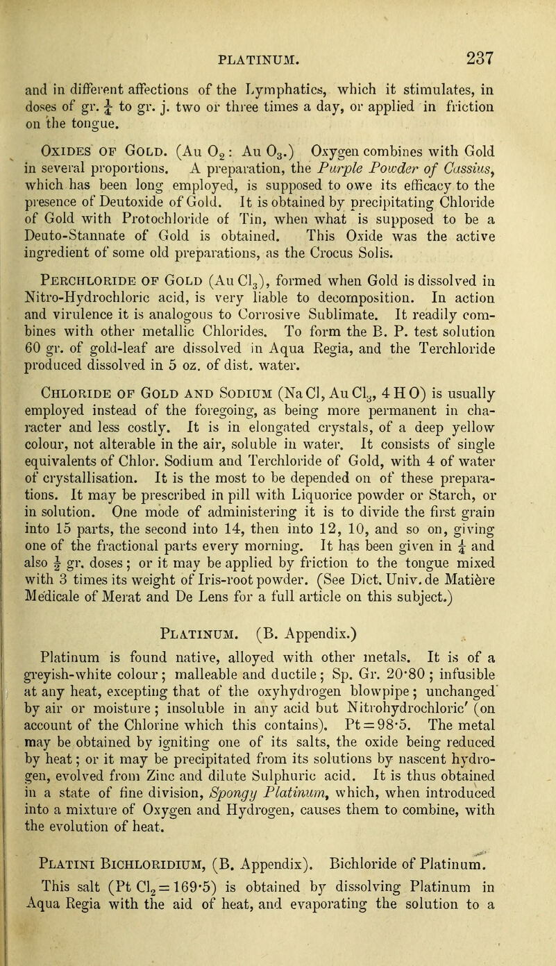 and in different affections of the Lymphatics, which it stimulates, in doses of gr. j to gr. j. two or three times a day, or applied in friction on the tongue. Oxides of Gold. (Au O2: Au O3.) Oxygen combines with Gold in several proportions. A preparation, the Parple Powder of Cassius, which has been long employed, is supposed to owe its efficacy to the presence of Deutoxide of Gold. It is obtained by precipitating Chloride of Gold with Protochloride of Tin, when what is supposed to be a Deuto-Stannate of Gold is obtained. This Oxide was the active ingredient of some old preparations, as the Crocus Solis. Perchloride of Gold (AuClg), formed when Gold is dissolved in Nitro-Hydrochloric acid, is very liable to decomposition. In action and virulence it is analogous to Corrosive Sublimate. It readily com- bines with other metallic Chlorides. To form the B. P. test solution 60 gr. of gold-leaf are dissolved in Aqua Regia, and the Terchloride produced dissolved in 5 oz. of dist. water. Chloride of Gold and Sodium (NaCl, AuCly, 4HO) is usually employed instead of the foregoing, as being more permanent in cha- racter and less costly. It is in elongated crystals, of a deep yellow colour, not alterable in the air, soluble in water. It consists of single equivalents of Chlor. Sodium and Terchloride of Gold, with 4 of water of crystallisation. It is the most to be depended on of these prepara- tions. It may be prescribed in pill with Liquorice powder or Starch, or in solution. One mode of administering it is to divide the first grain into 15 parts, the second into 14, then into 12, 10, and so on, giving one of the fractional parts every morning. It has been given in 5 and also |- gr. doses; or it may be applied by friction to the tongue mixed with 3 times its weight of Iris-root powder. (See Dict.Univ.de Mati^re Me'dicale of Merat and De Lens for a full article on this subject.) PL.VTINUM. (B. Appendix.) Platinum is found native, alloyed with other metals. It is of a greyish-white colour; malleable and ductile; Sp. Gr. 20*80 ; infusible at any heat, excepting that of the oxyhydrogen blowpipe; unchanged' by air or moisture ; insoluble in any acid but Nitrohydrochloric' (on account of the Chlorine which this contains). Pt = 98-5. The metal may be obtained by igniting one of its salts, the oxide being reduced by heat; or it may be precipitated from its solutions by nascent hydro- gen, evolved from Zinc and dilute Sulphuric acid. It is thus obtained in a state of fine division, Spongy Platinum^ which, when introduced into a mixture of Oxygen and Hydrogen, causes them to combine, with the evolution of heat. Platint Bichloridium, (B. Appendix). Bichloride of Platinum. This salt (Pt Clg^ 169*5) is obtained by dissolving Platinum in Aqua Regia with the aid of heat, and evaporating the solution to a