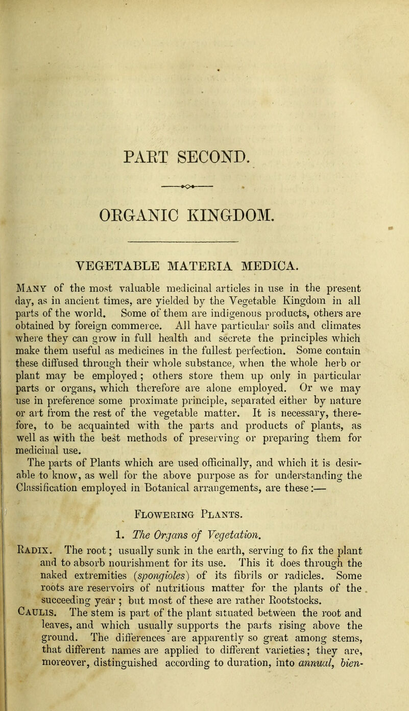 PAKT SECOND. OEGANIC KINGDOM. VEGETABLE MATERIA MEDICA. Many of the most valuable medicinal articles in use in the present day, as in ancient times, are yielded by the Vegetable Kingdom in all parts of the world. Some of them are indigenous products, others are obtained by foreign commerce. All have particular soils and climates where they can grow in full health and secrete the principles which make them useful as medicines in the fullest perfection. Some contain these diffused through their whole substance, when the whole herb or plant may be employed ; others store them up only in pai-ticular parts or organs, which therefore are alone employed. Or we may use in preference some proximate principle, separated either by nature or art from the rest of the vegetable matter. It is necessary, theie- fore, to be acquainted with the parts and products of plants, as well as with the best methods of preserving or preparing them for medicinal use. The parts of Plants which are used officinally, and which it is desir- able to know, as well for the above purpose as for understanding the Classification employed in Botanical arrangements, are these:— Flowering Plants. 1. The Organs of Vegetation. Radix. The root; usually sunk in the earth, serving to fix the plant and to absorb nourishment for its use. This it does through the naked extremities {spongioles) of its fibrils or radicles. Some roots are reservoirs of nutritious matter for the plants of the succeeding year ; but most of these are rather Rootstocks. Caulis. The stem is part of the plant situated between the root and leaves, and which usually supports the parts rising above the ground. The differences are apparently so great among stems, that different names are applied to different varieties; they are, moreover, distinguished according to duration, into annual, hien-