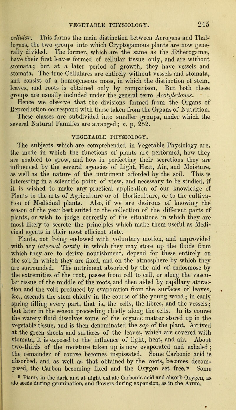 cellular. This forms the main distinction between Acrogens and Thal- logens, the two groups into which Cryptogamous plants are now gene- rally divided. The former, which are the same as the iEtherogama3, have their first leaves formed of cellular tissue only, and are without storaata; but at a later period of growth, they have vessels and stomata. The true Cellulares are entirely without vessels and stomata, and consist of a homogeneous mass, in which the distinction of stem, leaves, and roots is obtained only by comparison. But both these groups are usually included under the general term Acotyledones. Hence we observe that the divisions formed from the Organs of Reproduction correspond with those taken from the Organs of Nutrition. These classes are subdivided into smaller groups, under which the several Natural Families are arranged; v. p. 252. VEGETABLE PHYSIOLOGY. The subjects which are comprehended in Vegetable Physiology are, the mode in which the functions of plants are performed, how they are enabled to grow, and how in perfecting their secretions they are influenced by the several agencies of Light, Heat, Air, and Moisture, as well as the nature of the nutriment afforded by the soil. This is interesting in a scientific point of view, and necessary to be studied, if it is wished to make any practical application of our knowledge of Plants to the arts of Agriculture or of Horticulture, or to the cultiva- tion of Medicinal plants. Also, if we are desirous of knowing the season of the year best suited to the collection of the different parts of plants, or wish to judge correctly of the situations in which they are most likely to secrete the principles which make them useful as Medi- cinal agents in their most efficient state. Plants, not being endowed with voluntary motion, and unprovided with any infernal cavity in which they may store up the fluids from which they are to derive nourishment, depend for these entirely on the soil in which they are fixed, and on the atmosphere by which they are surrounded. The nutriment absorbed by the aid of endosmose by the extremities of the root, passes from cell to cell, or along the vascu- lar tissue of the middle of the roots, and then aided by capillary attrac- tion and the void produced by evaporation from the surfaces of leaves, &c., ascends the stem chiefly in the course of the young wood; in early spring filling every part, that is, the cells, the fibres, and the vessels; but later in the season proceeding chiefly along the cells. In its course the watery fluid dissolves some of the organic matter stored up in the vegetable tissue, and is then denominated the sap of the plant. Arrived at the green shoots and surfaces of the leaves, which are covered with stomata, it is exposed to the influence of light, heat, and air. About two-thirds of the moisture taken up is now evaporated and exhaled; the remainder of course becomes inspissated. Some Carbonic acid is absorbed, and as well as that obtained by the roots, becomes decom- posed, the Carbon becoming fixed and the Oxygen set free.* Some * Plants in the dark and at night exhale Carbonic acid and absorb Oxygen, as (do seeds during germination, and flowers during expansion, as in the Arum.