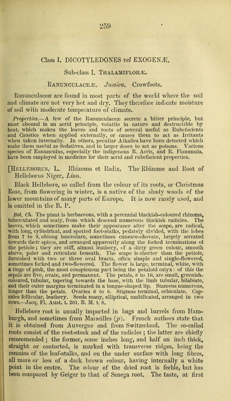 Class I. DICOTYLEDONES vel EXOGENi^:. Sub-class I. Thalamiflok^. Ranunculace.^:. Jussieu. Crowfoots. Ranunculacese are found in most parts of the world where tlie soil and climate are not very hot and dry. They therefore indicate moisture of soil with moderate temperature of climate. Properties.—A few of the Ranunculacea> secrete a bitter principle, but most abound in an acrid principle, volatile in nature and destructible by heat, which makes the leaves and roots of several useful as Rubefacients and Caustics when applied externally, or causes them to act as Irritants when taken internally. In others, peculiar Alkalies have been detected which malve them useful as Sedatives, and in larger doses to act as poisons. Various species of Ranunculus, especially the indigenous R. Acris, and R. Flammula, have been employed in medicine for their acrid and rubefacient properties. [Helleborus, L. Rhizoma et Radix. The Rhizome and Root of Helleborus Niger, Linn. Black Hellebore, so called from the colour of its roots, or Christmas Rose, from flowering in winter, is a native of the shady woods of the lower mountains of many parts of Europe. It is now rarely used, and is omitted in the B. P. Bot. Ch. The plant is herbaceous, with a perennial blackish-coloured rhizoma, tuberculated and scaly, from which descend numerous thickish radicles. The leaves, which sometimes make their appearance after tlie scape, are radical, with long, cylindrical, and spotted foot-stalks, pedately divided, with the lobes from 1 to 9, oblong lanceolate, sometimes cuneate-obovate, largely serrated towards their apices, and arranged apparently along the forked terminations of the petiole; they are stiff, almost leathery, (;f a dirty green colour, smooth above, paler and reticulate beneath. The scape is shorter than the petiole, furnished with two or three oval bracts, often simple and single-flowered, sometimes forked and two-flowered. The flower is large, terminal, white, with a tinge of pink, the most conspicuous part being the petaloid calyx: of this the sepals are five, ovate, and permanent. The petals, 8 to 10, are small, greenish- coloured, tubular, tapering towards the base, with the limb tubular, bilabiate, and their outer margins terminated in a tongue-shaped lip. Stamens numerous, longer than the petals. Ovaries 6 to 8. Stigmas terminal, orbiculate. Cap- sules follicular, leathery. Seeds many, elliptical, umbilicated, arranged in two rows.—Jacq. Fl. Aust. t. 201. E. M. t. 8. Hellebore root is usually imported in bags and barrels fi'om Ham- burgh, and sometimes from Maiseilles (p). French authors state that it is obtained from Auvergne and from Switzerland. The so-called roots consist of the root-stocli and of the radicles ; the latter are chiefly recommended ; the former, some inches long, and half an inch thiclv, straight or contorted, is marked with transverse ridges, being the remains of the leaf-stalks, and on the under surface with long fibres, all more or less of a dark brown colour, having internally a white point in the centre. The odour of the dried root is feeble, but has been compared by Geiger to that of Senega root. The taste, at first