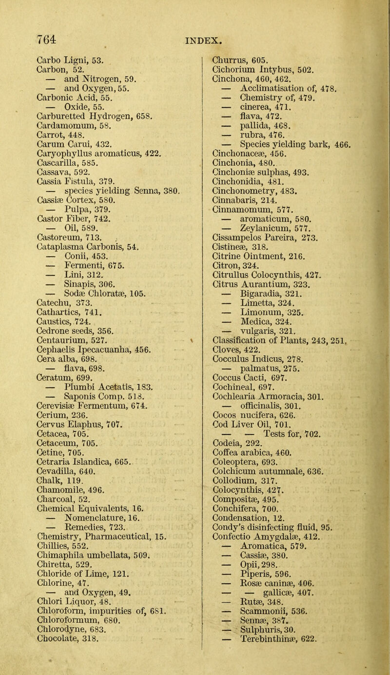 Carbo Ligni, 53. Carbon, 52. — and Mtrogen, 59. — and Oxygen, 55. Carbonic Acid, 55. — Oxide, 55. Carburetted Hydrogen, 658. Cardamomuni, 58. Carrot, 448. Carum Carui, 432. Caryophyllus aromaticus, 422. Cascarilla, 585. Cassava, 592. Cassia Fistula, 379. — species yielding Senna, 380, Cassige Cortex, 580. — Pulpa, 3Y9. Castor Fiber, 742. — Oil, 589. Castoreum, 713. Cataplasma Carbonis, 54, — Conii, 453. — Fermenti, 675. — Lini, 312. — Sinapis, 306. — Sodas Chloratas, 105. Catechu, 373. Cathartics, 741. Caustics, 724. Cedrone seeds, 356. Centaurium, 527. Cephaelis Ipecacuanha, 456. Cera alba, 698. — flava, 698, Ceratum, 699. — Plumbi Acetatis, 183. — Saponis Comp. 518. CerevisiaB Fermentum, 674. Cerium, 236. Cervus Elaphus, 707. Cetacea, 705. Cetaceum, 705. Cetine, 705. Cetraria Islandica, 665. Cevadilla, 640. Chalk, 119. Chamomile, 496. Cliarcoal, 52. Chemical Equivalents, 16. — Nomenclature, 16. — Remedies, 723. Chemistry, Pharmaceutical, 15. Chillies, 552, Chimaphila umbellata, 509. Chiretta, 529. Chloride of Lime, 121. Chlorine, 47. — and Oxygen, 49. Chlori Liquor, 48. Chloroform, impurities of, 681. Chloroformum, 680. Chlorodyne, 683. Chocolate, 318. Churrus, 605. Cichorium Intybus, 502. Cinchona, 460, 462. — Acchmatisation of, 478. — Chemistry of, 479. — cinerea, 471. — flava, 472. — pallida, 468. — rubra, 476. — Species yielding bark, 466. Cinchonaceag, 456. Cinchonia, 480. Cinchoniag sulphas, 493. Cinchonidia, 481. Cinchonometry, 483. Cinnabaris, 214. Cinnamomum, 577. — aromaticum, 580. — Zeylanicum, 577. Cissampelos Pareira, 273. CistiheaB, 318. Citrine Ointment, 216, Citron, 324. Citrullus Colocynthis, 427. Citrus Aurantium, 323. — Bigaradia, 321. — Limetta, 324. — Limonum, 325. — Medica, 324. — vulgaris, 321. Classification of Plants, 243, 251. Cloves, 422. Cocculus Indicus, 278. — palmatus, 275. Coccus Cacti, 697. Cochineal. 697. Cochlearia Armoracia, 301. — officinalis, 301. Cocos nucifera, 626. Cod Liver Oil, 701. — — Tests for, 702. Codeia, 292. Coffea arabica, 460. Coleoptera, 693. Colchicum autumnale, 636. CoUodium, 317. Colocynthis, 427. Compositae, 495. Conchifera, 700. Condensation, 12, Condy's disinfecting fluid, 95. Confectio Amygdalae, 412. — Aromatica, 579. — Cassiae, 380. — Opii, 298. — Piperis, 596. — Rosae caninae, 406. — — gallicae, 407. — Rutae, 348. — Scammonii, 536. — Sennae, 387. — Sulphuris, 30. — Terebinthinap, 622.