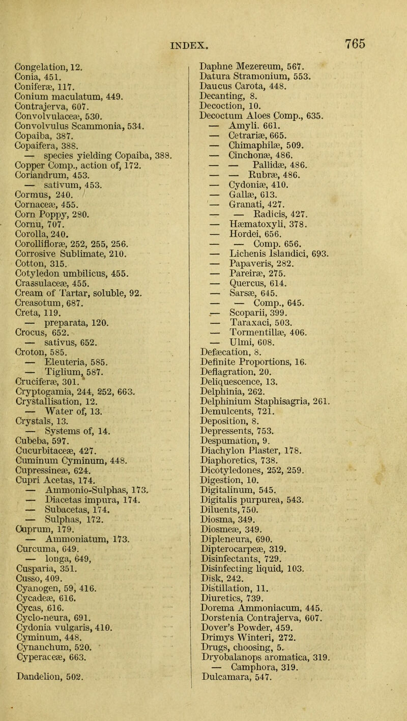 Congelation, 12, Conia, 451. Coniferae, 117. Conium maculatum, 449. Contrajerva, 607. Convolvulaceai, 530. Convolvulus Scammonla, 534. Copaiba, 387. Copaifera, 388, — species yielding Copaiba, 388. Copper Comp., action of, 172, Coriandrum, 453. — sativum, 453. Cormus, 240. Cornacege, 455. Corn Poppy, 2 SO. Cornu, 707. Corolla, 240. Corolliflorge, 252, 255, 256. Corrosive Sublimate, 210. Cotton, 315. Cotyledon umbilicus, 455. Crassulacese, 455, Cream of Tartar, soluble, 92, Creasotum, 687. Creta, 119. — preparata, 120. Crocus, 652. — sativus, 652. Croton, 585. — Eleuteria, 585. — Tiglium, 587. Cruciferge, 301. ' Cryptogamia, 244, 252, 663. Crystallisation, 12. — Water of, 13. Crystals, 13. — Systems of, 14. Cubeba, 597. Cucurbitacese, 427. Cuminum Cyminum, 448. CupressineaB, 624. Cupri Acetas, 174. — Ammonio-Sulphas, 173, — Diacetas impura, 174, — Subacetas, 174. — Sulphas, 172. Cuprum, 179. — Ammoniatum, 173. Curcuma, 649. — longa, 649, Cusparia, 351. Cusso, 409. Cyanogen, 59, 416. CycadeaB, 616. Cycas, 616. Cyclo-neura, 691, Cydonia vulgaris, 410. Cyminum, 448, Cynanchum, 520. Cyperaceae, 663. Dandelion, 502. Daphne Mezereum, 567. Datura Stramonium, 553. Daucus Carota, 448. Decanting, 8. Decoction, 10. Decoctum Aloes Comp., 635. — Amyli. 661. — Cetrariae, 665. — Chimaphila3, 509. — Cinchona?, 486. — — Pallidae, 486. — — Rubrae, 486. — CydoniEe, 410. — Gallffi, 613. — Granati, 427. — — Radicis, 427. — Haematoxyli, 378. — Hordei, 656. — — Comp. 656. — Lichenis Islandici, 693. — Papaveris, 282. — Pareirge, 275. — Quercus, 614. — Sarsse, 645. — — Comp., 645. — Scoparii, 399. — Taraxaci, 503. — Tormentillge, 406. — Ulmi, 608. Defgecation, 8. Definite Proportions, 16. Deflagration. 20. Deliquescence, 13. Delphinia, 262. Delphinium Staphisagria, 261. Demulcents, 721. Deposition, 8. Depressents, 753. Despumation, 9. Diachylon Plaster, 178. Diaphoretics, 738. Dicotyledones, 252, 259. Digestion, 10. Digitalinum, 545. Digitahs purpurea, 543. Diluents, 750. Diosma, 349. Diosmeas, 349. Dipleneura, 690. Dipterocarpege, 319. Disinfectants, 729. Disinfecting liquid, 103. Disk, 242. Distillation, 11. Diuretics, 739. Dorema Ammoniacum, 445. Dorstenia Contrajerva, 607. Dover's Powder, 459. Drimys Winteri, 272. Drugs, choosing, 5. Dryobalanops aromatica, 319. — Camphora, 319. Dulcamara, 547.