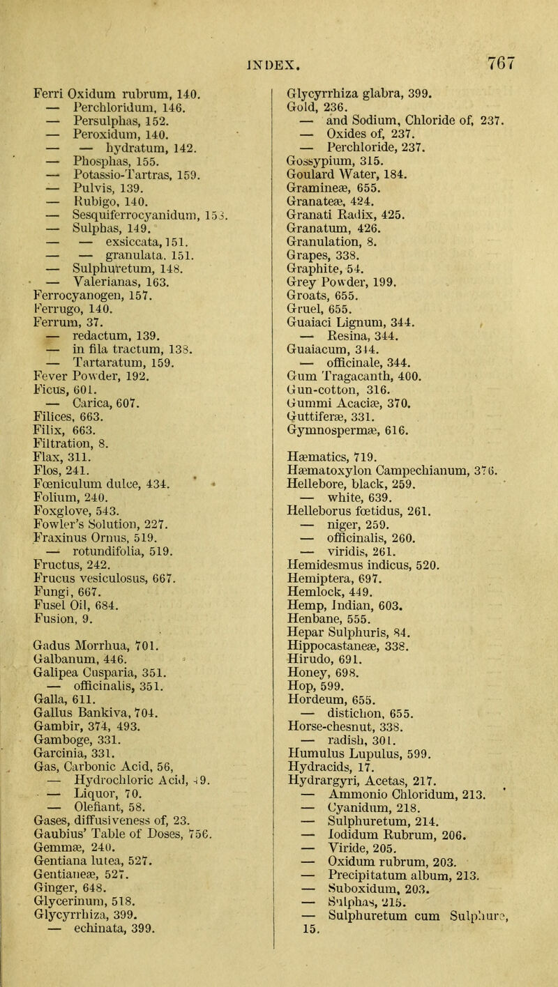 Ferri Oxidum rubrum, 14.0, — Perchloridum, 146. — Persulphas, 152. — Peroxidum, 140. — — hydratum, 142. — Phosphas, 155. — Potassio-Tartras, 159. — Pulvis, 139. — Rubigo, 140. — Sesquiferrocyanidum, 153. — Sulphas, 149. — — exsiccata, 151. — — granulata, 151. — Sulphuretum, 148. — Valerianas, 163. Ferrocyanogen, 157. Ferrugo, 140. Fermm, 37. — redactum, 139. — in fila tractum, 138. — Tartaratum, 159. Fever Powder, 192. Ficus, 601. — Carica, 607. Filices, 663. Filix, 663. Filtration, 8. Flax, 311. Flos, 241. Foeniculum dulce, 434. ' ■■ Folium, 240. Foxglove, 543. Fowler's Solution, 227. Fraxinus Ornus, 519. — rotundifolia, 519. Fructus, 242. Frucus vesiculosus, 667. Fungi, 667. Fusel Oil, 684. Fusion, 9. Gadus Morrhua, 701. Galbanum, 446. Galipea Cusparia, 351. — ofiacinalis, 351. Galla, 611. Gallus Bankiva, 704. Gambir, 374, 493. Gamboge, 331. Garcinia, 331. Gas, Carbonic Acid, 56, — Hydrochloric Acid, -i9. — Liquor, 70. — Olefiant, 58. Gases, diffusiveness of, 23. Gaubius' Table of Doses, 756. Gemmae, 240. Gentiana lutea, 527. Geutiaueae, 527. Ginger, 648. Glycerinum, 518. Glycyrrhiza, 399. — echinata, 399. Glycyrrhiza glabra, 399. Gold, 236. — and Sodium, Chloride of, 237. — Oxides of, 237. — Perchloride, 237. Gossypium, 315. Goulard Water, 184. Gramineae, 655. Granateae, 424. Granati Ratiix, 425. Granatum, 426. Granulation, 8. Grapes, 338. Graphite, 54. Grey Powder, 199. Groats, 655. Gruel, 655. Guaiaci Lignum, 344. — Resina, 344. Guaiacum, 344. — oflBcinale, 344. Gum Tragacanth, 400. Gun-cotton, 316. Gummi Acacise, 370. Guttiferae, 331. Gymnospermaj, 616. Haematics, 719. Hffimatoxylon Campechianum, 376. Hellebore, black, 259. — white, 639. Helleborus foetidus, 261. — niger, 259. — officinalis, 260. — viridis, 261. Hemidesmus indicus, 520. Hemiptera, 697. Hemlock, 449. Hemp, Indian, 603. Henbane, 555. Hepar Sulphuris, 84, Hippocastaneae, 338, Hirudo, 691. Honey, 698. Hop, 599. Hordeum, 655. — distichon, 655. Horse-chesnut, 338. — radish, 301. Humulus Lupulus, 599. Hydracids, 17. Hydrargyri, Acetas, 217. — Ammonio Chloridum, 213. — Cyanidum, 218. — Sulphuretum, 214. — lodidum Rubrum, 206. — Viride, 205. — Oxidum rubrum, 203. — Precipitatum album, 213. — Suboxidum, 203. — Sulphas, 21.'j. — Sulphuretum cum Sulphuro 15.