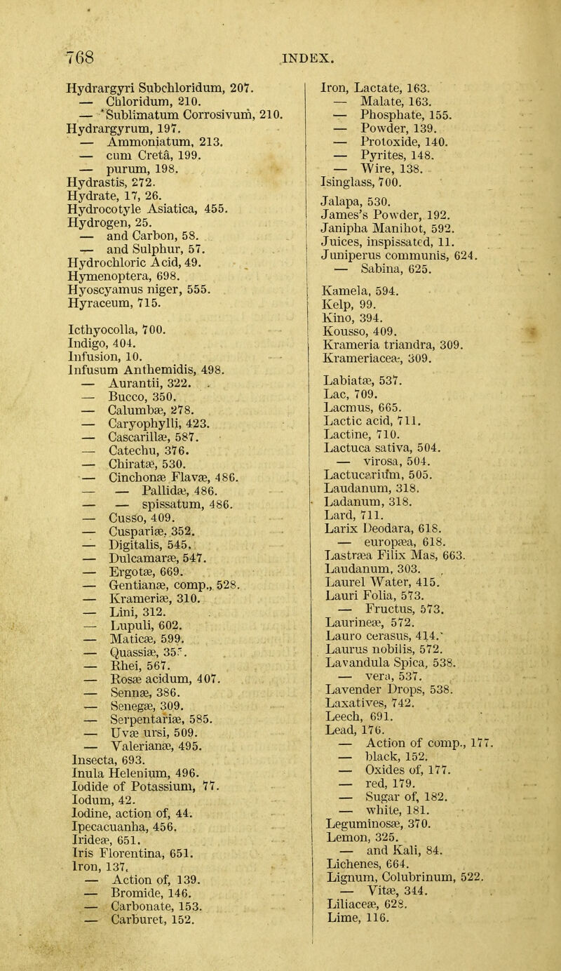 Hydrargyri Subchloridum, 207. — Cbloridum, 210. — ' Sublimatum Corrosivum, 210. Hydrargyrum, 197. — Ammoniatum, 213. — cum Creta, 199. — purum, 198. Hydrastis, 272. Hydrate, 17, 26. Hydrocotyle Asiatica, 455. Hydrogen, 25. — and Carbon, 58. — and Sulphur, 57. Hydrochloric Acid, 49. HjTuenoptera, 698. Hyoscyamus niger, 555. Hyraceum, 715. Icthyocolla, 700. Indigo, 404. Infusion, 10. Infusum Anthemidis, 498. — Aurantii, 322. . — Bucco, 350. — Calumbffi, 218. — Caryophylli, 423. — Cascarilla?, 587. — Catechu, 376. — Chiratse, 530. — Cinchonge Flavse, 486. — — Pallidai, 486. — — spissatum, 486. — Cusso, 409. — Cusparige, 352. — Digitalis, 545. — Dulcamarse, 547. — Ergotse, 669. — Gentianae, comp., 528. — Kramerise, 310. — Lini, 312. — Lupuli, 602. — Maticse. 599. — Quassias, 35.. — Ehei, 567. — Rosae acidum, 407. — Sennse, 386. — Senegse, 309. — Serpentariae, 585. — Uvae ursi, 509. — Valerianae, 495. Insecta, 693. Inula Helenium, 496. Iodide of Potassium, 77. lodum, 42. Iodine, action of, 44. Ipecacuanha, 456. Iridea^, 651. Iris Florentina, 651. Iron, 137. — Action of, 139. — Bromide, 146. — Carbonate, 153. — Carburet, 152, Iron, Lactate, 163. — Malate, 163. — Phosphate, 155. — Powder, 139. — Protoxide, 140. — Pyrites, 148. — Wire, 138. Isinglass, 700. Jalapa, 530. James's Powder, 192. Janipha Manihot, 592. Juices, inspissated, 11. Juniperus communis, 624. — Sabina, 625. Kamela, 594. Kelp, 99. Kino, 394. Kousso, 409. Krameria triandra, 309. Krameriacea;, 309. Labiataj, 537. Lac, 709. Lacmus, 665. Lactic acid, 711. Lactine, 710. Lactuca sativa, 504. — virosa, 504. LactucariiJm, 505. Laudanum, 318. Ladanum, 318. Lard, 711. Larix Deodar a, 618. — europasa, 618. Lastraja Filix Mas, 663. Laudanum, 303. Laurel Water, 415. Lauri Folia, 573. — Fructus, 573. Laurineee, 572. Lauro cerasus, 414. Laurus nobilis, 572. Lavandula Spica, 538. — vera, 537. Lavender Drops, 538. Laxatives, 742. Leech, 691. Lead, 176. — Action of comp., 177. — black, 152. — Oxides of, 177. — red, 179. — Sugar of, 182. — white, 181. Leguminosae, .370. Lemon, 325. — and Kali, 84. Lichenes, 664. Lignum, Colubrinum, 522. — Vitai, 344. Liliace«, 628. Lime, 116.