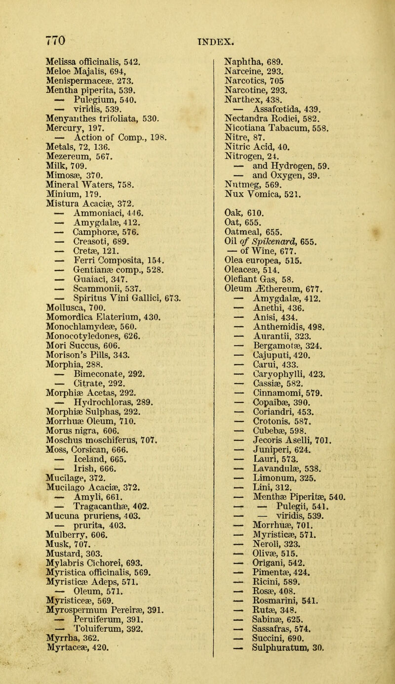 Melissa officinalis, 542. Meloe Majalis, 694, Menispermaceae, 273. Mentha piperita, 539. ~ Pulegium, 540. — viridis, 539. Menyanthes trifoliata, 530. Mercury, 197. — Action of Comp., 198. Metals, 72, 136. Mezereum, 567. Milk, 709. Mimosse, 370. Mineral Waters, 758. Minium, 179. Mistura Acacife, 372. — Ammoniaci, 44 6. —• Amygdalae, 412. — Camphorae, 576. — Creasoti, 689. — Cretae, 121. — Ferri Gomposita, 154. — Gentianje comp., 528. — Guaiaci, 347. — Scammonii, 537. — Spiritus Vini Gallici, 673. MoUusca, 700. Moraordica Elaterium, 430. Monochlamydese, 560. Monocotyledones, 626. Mori Succus, 606. Morison's Pills, 343. Morphia, 288. — Bimeconate, 292. — Citrate, 292. Morphia Acetas, 292. — Hydrochloras, 289. Morphias Sulphas, 292. Morrhuae Oleum, 710. Morus nigra, 606. Moschus moschiferus, 707. Moss, Corsican, 666. — Iceland, 665. — Irish, 666. Mucilage, 372. Mucilago Acaciae, 372. — Amyli, 661. — TragacanthEe, 402. Mucuna pruriens, 403. — prurita, 403. Mulberry, 606. Musk, 707. Mustard, 303. Mylabris Cichorei, 693. Myristica ofiBcinalis, 569. Myristicae Adeps, 571. ~ Oleum, 571. Myristicese, 569. Myrospermum Pereiras, 391. — Peruiferum, 391. — Toluiferum, 392. Myrrha, 362. Myrtaceae, 420. Naphtha, 689. Narceine, 293. Narcotics, 705 Narcotine, 293. Narthex, 438. — Assafoetida, 439. Nectandra Rodiei, 582. Nicotiana Tabacum, 558. Nitre, 87. Nitric Acid, 40. Nitrogen, 24. — and Hydrogen, 59. — and Oxygen, 39. Nutmeg, 569. Nux Vomica, 521. Oak, 610. Oat, 655. Oatmeal, 655. Oil of Spikenard, 655. — of Wine, 677. Olea europea, 515. Oleaceae, 514. Olefiant G-as, 58. Oleum ^thereum, 677. — Amygdalae, 412. — Anethi, 436. — Anisi, 434. — Anthemidis, 498. — Aurantii, 323. — Bergamotae, 324. — Cajuputi, 420. — Carui, 433. — Oaryophylli, 423. — Cassiae, 582. — Cinnamomi, 579. — Copaibae, 390. — Coriandri, 453. — Crotonis, 587. — Cubebas, 598. — Jecoris Aselli, 701. — Juniperi, 624. — Lauri, 573. — Lavandulse, 538. — Limonum, 325. — Lini, 312. — Menthae Piperitse, 540. — — Pulegii, 541. — — viridis, 539. — Morrhuae, 701. — Myristicae, 571. — Neroli, 323. — Olivae, 515. — Origani, 542. — Pimenta?, 424. — Ricini, 589. — Rosae, 408. — Rosmarini, 541. — Rut«, 348. — Sabinae, 625. — Sassafras, 574. — Succini, 690. — Sulphuratum, 30.