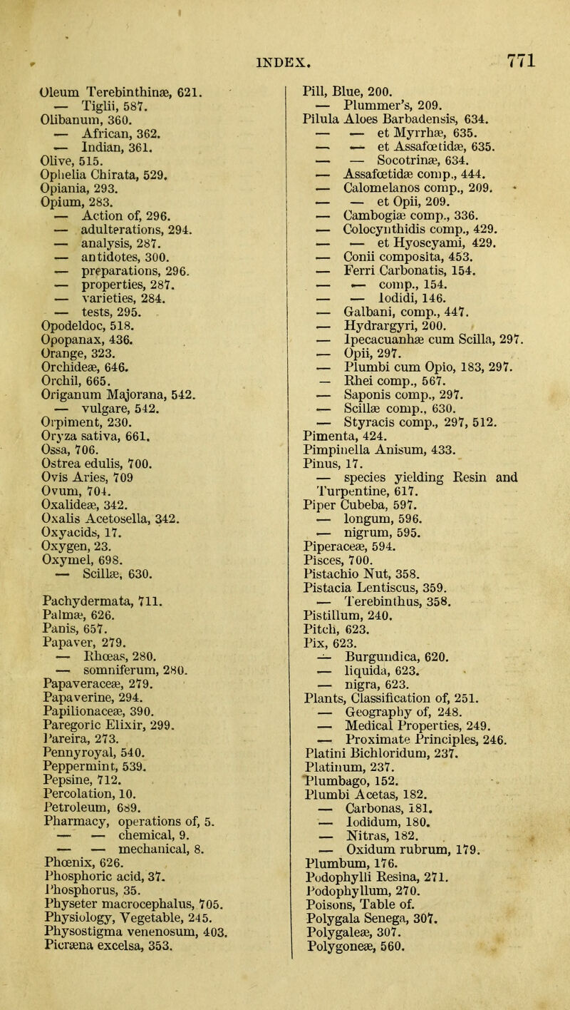 Oleum Terebinthinas, 621. — Tiglii, 587. Olibanum, 360. — African, 362. — Indian, 361. OUve, 515. Ophelia Chirata, 529, Opiania, 293. Opium, 283. — Action of, 296. — adulterations, 294. — analysis, 287. — antidotes, 300. — preparations, 296. — properties, 287. — varieties, 284. — tests, 295- - Opodeldoc, 518. Opopanax, 436. Orange, 323. Orchideae, 646. Orchil, 665. Origanum Majorana, 542. — vulgare, 542. Orpiment, 230. Oryza sativa, 661. Ossa, 706. Ostrea edulis, 700. Ovis Aries, 709 Ovum, 704. Oxalideas, 342. Oxalis Acetosella, 342. Oxyacidjj, 17. Oxygen, 23. Oxymel, 698. — Scillge, 630. Pachydermata, 711. Palm*, 626. Panis, 657. Papaver, 279. — Rboeas, 280. — somniferum, 280. Papaveraceffi, 279. Papaverine, 294. Papilionaceae, 390. Paregoric Elixir, 299. I'areira, 273. Pennyroyal, 540. Peppermint, 539. Pepsine, 712. Percolation, 10. Petroleum, 689. Pharmacy, operations of, 5. — — chemical, 9. — — mechanical, 8. Phoenix, 626. Phosphoric acid, 37. Phosphorus, 35. Physeter macrocephalus, 705. Physiology, Vegetable, 245. Physostigma venenosum, 403. Picraena excelsa, 353. Pill, Blue, 200. — Plummer's, 209. Pilula Aloes Barbadensis, 634. — — et MyrrhaB, 635. — — et Assafoetidae, 635. — — Socotrinae, 634. — Assafoetidae comp., 444. — Calomelanos comp., 209. — — et Opii, 209. — Cambogiaj comp., 336. — Colocynthidis comp., 429. — — et Hyoscyami, 429. — Conii composita, 453. — Ferri Carbonatis, 154. — <— comp., 154. — — lodidi, 146. — Galbani, comp., 447. — Hydrargyri, 200. — Ipecacuanhas cum Scilla, 297. ^ Opii, 297. — Plumbi cum Opio, 183, 297. — Rhei comp., 567. — Saponis comp., 297. — Scillae comp., 630. — Styracis comp., 297, 512. Pimenta, 424. Pimpinella Anisum, 433. Pinus, 17. — species yielding Resin and Turpentine, 617. Piper Cubeba, 597. — longum, 596. — nigrum, 595. Piperaceae, 594. Pisces, 700. Pistachio Nut, 358. Pistacia Lentiscus, 359. — Terebinthus, 358. Pistillum, 240. Pitch, 623. Pix, 623. — Burgundica, 620. — liquida, 623. — nigra, 623. Plants, Classification of, 251. — Geography of, 248. — Medical Properties, 249. — Proximate Principles, 246. Platini Bichloridum, 237. Platinum, 237. Tlumbago, 152. Plumbi Acetas, 182. — Carbonas, 181, — lodidum, 180. — Nitras, 182. — Oxidum rubrum, 179. Plumbum, 176. Pudophylli Eesina, 271. Podophyllum, 270. Poisons, Table of. Polygala Senega, 307. Poly galeae, 307. Polygoneae, 560.