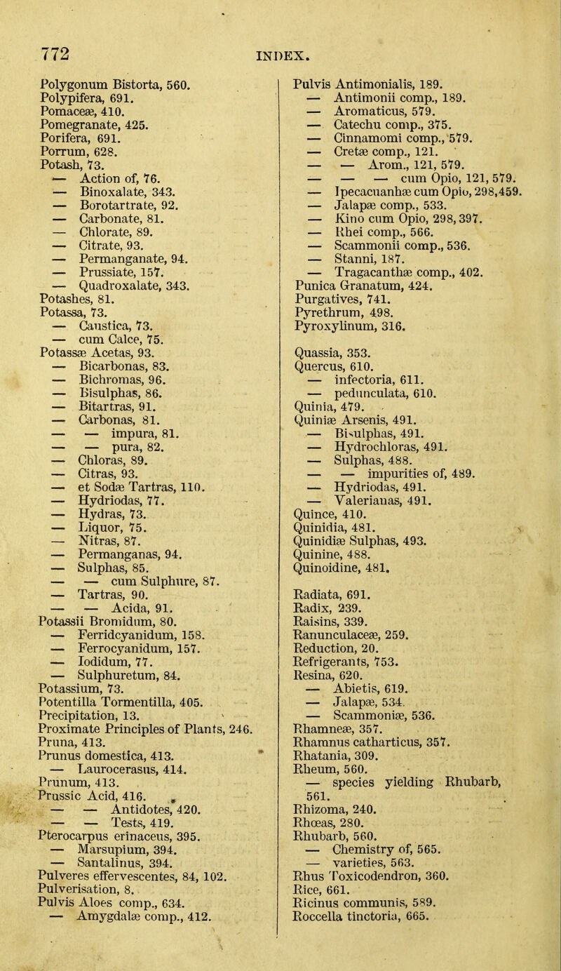 Polygonum Bistorta, 560. Polypifera, 691. Pomacese, 410. Pomegranate, 425. Porifera, 691. Porrum, 628. Potash, 73. — Action of, 16. — Binoxalate, 343. — Borotartrate, 92. — Carbonate, 81. — Chlorate, 89. — Citrate, 93. — Permanganate, 94. — Prussiate, 157. — Quadroxalate, 343. Potashes, 81. Potassa, 73. — Caustica, 73. — cum Calce, 75. Potassae Acetas, 93. — Bicarbonas, 83. — Bichromas, 96. — Bisulphas, 86. — Bitartras, 91. — Carbonas, 81. — — impura, 81. — — pura, 82. — Cbloras, 89. — Citras, 93. — et Sodae Tartras, 110. — Hydriodas, 77. — Hydras, 73. — Liquor, 75. — Nitras, 87. — Permanganas, 94, — Sulphas, 85, — — cum Sulphure, 87. •— Tartras, 90, — — Acida, 91. Potassii Broniidum, 80, — Ferridcyanidum, 158. — Ferrocyanidum, 157. — lodidum, 77, — Sulphuretum, 84. Potassium, 73, Potentilla Tormentilla, 405, Precipitation, 13, Proximate Principles of Plants, 246. Pruna, 413, Prunus domestica, 413. — Laurocerasus, 414. Prunum, 413. Prussic Acid, 416. , — — Antidotes, 420. — — Tests, 419. Pterocarpus erinaceus, 395, — Marsupium, 394, — Santalinus, 394, Pulveres effervescentes, 84, 102, Pulverisation, 8, Pulvis Aloes comp., 634. — Amygdalse comp., 412, Pulvis Antimonialis, 189, — Antimonii comp., 189, — Aromaticus, 579. — Catechu comp., 375. — Cinnamomi comp., 579. — Cretas comp., 121, — — Arom., 121, 579, _ _ — cum Opio, 121, 579, — Ipecacuanhae cum Opio, 298,459, — Jalapae comp., 533. — Kino cum Opio, 298,397, — Rhei comp., 566. — Scammonii comp., 536. — Stanni, 187, — Tragacanthae comp,, 402, Punica Granatum, 424. Purgatives, 741. Pyrethrum, 498. Pyroxyhnum, 316. Quassia, 353, Quercus, 610, — infectoria, 611, — pedunculata, 610, Quinia, 479, Quiniae Arsenis, 491, — Bisulphas, 491, — Hydrochloras, 491. — Sulphas, 488. — — impurities of, 489. — Hydriodas, 491. — Valerianas, 491. Quince, 410. Quinidia, 481. Quinidi£e Sulphas, 493. Quinine, 488. Quinoidine, 481. Radiata, 691. Radix, 239. Raisins, 339, Ranunculaceae, 259. Reduction, 20. Refrigerants, 753. Resina, 620. — Abietis, 619. — Jalap®, 534. — Scammoniae, 536, Rhamneae, 357, Rhamnus catharticus, 357. Rhatania, 309. Rheum, 560, — species yielding Rhubarb, 561. Rhizoma, 240. Rhoeas, 280. Rhubarb, 560. — Chemistry of, 565, — varieties, 563, Rhus Toxicodendron, 360. Rice, 661. Ricinus communis, 589. Roccella tinctoria, 665.
