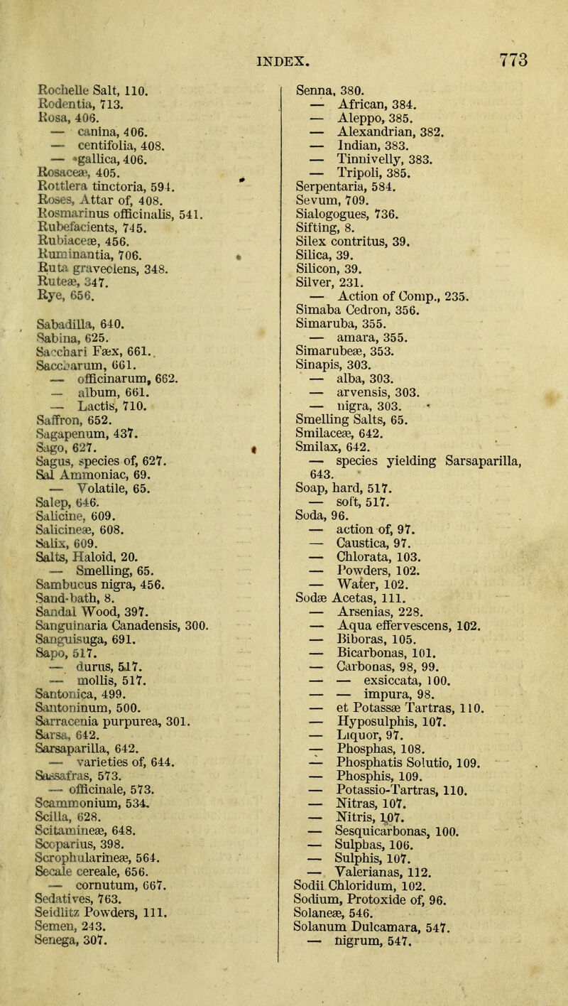 Rochelle Salt, 110. Rodentia, 113. Kosa, 406, — canina, 406. —- centifolia, 408. — 'gallica, 406. Rosaceae, 405. Roltlera tinctoria, 591. * Roses, Attar of, 408. Rosmarinus officinalis, 541. Rubefacients, 745. Rubiaceas, 456. Ruroinantia, 706. * jRuto- graveciens, 348. Ruteaj, '^41. Rye, 656. Sabadilla, 640. Sabina, 625. Sacchari Faex, 661.. Sacxbarum, 601. — officinarum, 662. — album, 661. Lactis, TlO. Saffron, 652. Sagapenum, 43Y. Siigo, 627. « Sagus, species of, 627. Sal Ammoniac, 69. — Volatile, 65. Salep, 646. SaUcine, 609. Salicineae, 608. Salis, 609. Salts, Haloid, 20. — Smelling, 65. Sambucus nigra, 456. Sand-bath, 8. Sandal Wood, 397. Sanguinaria Canadensis, 300. Sanguisuga, 691. Sapo, 517. — durus, &17. ™ mollis, 517. Santonica, 499. Sautoninum, 500. Sarraceuia purpurea, 301. Sarsa, 642. Sarsaparilla, 642. —- varieties of, 644. Sa^isafras, 573. ~— officinale, 573. Scammonium, 534, Scilla, 628. Scitaraineas, 648. Scoparius, 398. Scrophularinea3, 564. Secale cereale, 656. -— cornutum, 667. Sedatives, 763. Seidlitz Powders, 111. Semen, 243. Senega, 307. Senna. 380. — African, 384. — Aleppo, 385. — Alexandrian, 382. — Indian, 383. — Tinnivelly, 383. — Tripoli, 385. Serpentaria, 584. Sevum, 709. Sialogogues, 736. Sifting, 8. Silex contritus, 39. Silica, 39. Silicon, 39. Silver, 231. — Action of Comp,, 235. Simaba Cedron, 356. Simaruba, 355. — amara, 355. Simarubese, 353. Sinapis, 303. — alba, 303. — arvensis, 303. — nigra, 303. Smelling Salts, 65. Smilacege, 642. Smilax, 642. — species yielding Sarsaparilla, 643. Soap, hard, 517. — soft, 517. Soda, 96. — action of, 97. — Caustica, 97. — Chlorata, 103. — Powders, 102. — Waier, 102. Sodge Acetas, 111. — Arsenias, 228. — Aqua effervescens, 102. — Biboras, 105. — Bicarbonas, 101. — Garbooas, 98, 99. — — exsiccata, 100. — — impura, 98. — et Potassae Tartras, 110. — Hyposulphis, 107. — Liquor, 97. — Phosphas, 108. — Phosphatis Solutio, 109. — Phosphis, 109. — Potassio-Tartras, 110. — Mtras, 107. — Nitris, 1,07. — Sesquicarbonas, 100. — Sulphas, 106. — Sulphis, 107. — Valerianas, 112. Sodii Chloridum, 102. Sodium, Protoxide of, 96. Solaneae, 546. Solanum Dulcamara, 547. — nigrum, 547.