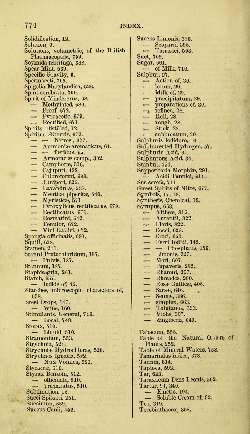 Solidification, 12. Solution, 9. Solutions, volumetric, of the British PharmacopaBia, 759. Soymida febrifuga, 338. Spear Mint, 539. Specific Gravity, 6. Spermaceti, 105. Spigelia Marylandica, 526. Spini-cerebrata, 100. Spirit of Mindererus, 68. — Methylated, 680. — Proof, 672. — Pyroacetic, 679. — Eectified, 671. Spirits, Distilled, 12. Spiritus ^theris, 677. — — Nitrosi, 677. — Ammoniai aromaticus, 64. — — foetidus, 65. — Armoracise comp.,. 302. — Camphorag, 576. — Cajuputi, 422. — Chloroformi, 683. — Juniperi, 625. — Lavandulae, 538. — Menthae piperitae, 540. — Myristicae, 571. — Pyroxylicus rectificatus, 679. — Rectificatus 671. — Rosmarini, 542. — Tenuior, 672. — Vini Gallici, »>72. Spongia ofBcinalis, 691. Squill, 628. Stamen, 241. Stanni Protochloridum, 187. — Pulvis, 187. Stannum, 187. Staphisagria, 261. Starch, 657. — Iodide of, 45. Starches, microscopic characters of, 658. Steel Drops, 147. — Wine, 160. Stimulants, General, 748. — Local, 748. Storax, 510. — Liquid, 510. Stramonium, 553. Strychnia, 524. Strychniae Hydrochloras, 526. Strychnos Ignatia, 522. — Nux Vomica, 521. Styracese, 510. Styrax Benzoin, 512. — ofiicinale, 510. — praeparatus, 510. Sublimation, 12. Succi Spissati, 251. Succinum, 689. Succus Conii, 452. Succus Limonis, 326. — Scoparii, 398. — Taraxaci, 503. Suet, 709. Sugar, 661. — of Milk, 710. Sulphur, 21. — Action of, 30. — lotum, 29. — Milk of, 29. — prgecipitatum, 29, — preparations of, 30. —, refined, 28. — Roll, 28. — rough, 28. — Stick, 28. — sublimatum, 29. Sulphuris lodidum, 46. Sulphuretted Hydrogen, 57. Sulphuric Acid, 31. Sulphurous Acid, 34. Sumbul, 454. Suppositoria Morphise, 291. — Acidi Tannici, 614. Sus scrofa, 711. Sweet Spirits of Nitre, 677. Symbols, 17, 18. Synthesis, Chemical, 15. Syrupus, 663. — Altheae, 315. — Aurantii, 322. — Moris, 322. — Cocci, 698. — Croci, 653. — Ferri lodidi, 145. — — Phosphatis, 156. — Limonis, 327. — Mori, 607. — Papaveris, 282. -— Rhamni, 357. — Rhoeados, 280. — Rosae Gallicaj, 408. — Sarsse, 646. — Sennas, 386. -— simplex, 663. — Tolutanus, 393. — Violae, 307. — Zingiberis, 649. Tabacum, 558. Table of the Natural Orders of Plants, 252. Table of Mineral Waters, 758. Tamarindus indica, 378. Tannin, 614. Tapioca, 592. Tar, 623. Taraxacum Dens Leonis, 502. Tartar, 91, 340. — Emetic, 194. — Soluble Cream of, 92. Tea, 319. Terebmthaceae, 358,