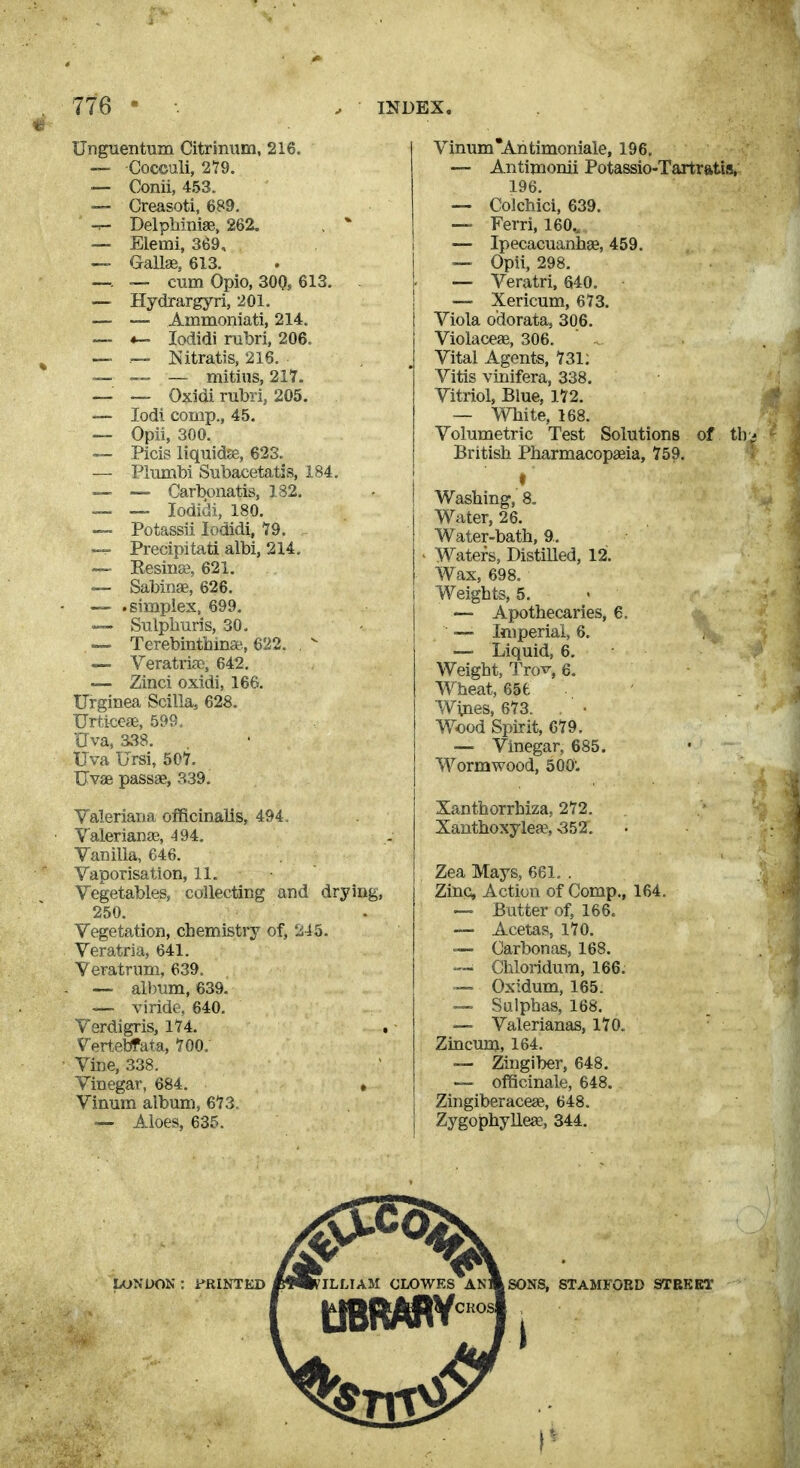 Unguentum Citrinum. 216. — Cocculi, 279. — Conii, 453. — Creasoti, 689. — Delpbiniae, 262. , * — Elemi, 369, —• GaUse, 613. —. ~ cum Opio, 300, 613. . — Hydrargyri, 201. — — Ainmoniati, 214. — *- lodidi nibri, 206. — —- Nitratis, 216. ~ — — mitins, 217. — ~ Oxidi mbri, 205. — lodi comp., 45. — Opii, 300. — Picis liquidas, 623. — Plimibi STibaceta,tjs, 184. — — Carbonatis, 182. ™. — lodidi, 180. — Potassii lodidi^ 19. —r Precipitati albi, 214. — Eesinaj, 621. — Sabinae, 626. ~ .simplex, 699. —- Sulphuris, 30. - — Terebinthin*. 622.  — Veratrise, 642. — Zinci oxidi, 166. Urginea Scilla, 628. Urticeae, 599. Uva, 338. Uva Ursi, 507. Uvas passae, 339. Valeriana oflBcinalls, 494. ValerianfE, 494. Vanilla, 646. Vaporisation, 11. Vegetables, collecting and drying, 250, Vegetation, chemistry of, 245. Veratria, 641. Veratrum, 639. — album, 639. — viride, 640. Verdigris, 174. , Vertebfata, 700.' Vine, 338. Vinegar, 684. ♦ Vinum album, 673, Aloes, 635. Vinum *Antimoniale, 196, — Antimonii Potassio-Tartrfttis, 196. — Colchici, 639. Ferri, 160.. — Ipecacuanhge, 459. — Opii, 298. — Veratri, 640. —' Xericum, 673. Viola odorata, 306. Violaceae, 306. Vital Agents, 731: Vitis vinifera, 338. Vitriol, Blue, 172. — White, 168. Volumetric Test Solutions of th British Pharmacopasia, 759. f Washing, 8. Water, 26. Water-bath, ft. - Waters, DistiRed, 12. Wax, 698. i Weights, 5. — Apothecaries, 6. — Iftiperiai, 6. — Liquid, 6. Weight, Trov, 6. Wheat, 656 Wvnes, 673. Wood Spirit, 679. — Vinegar, 685. Wormwood, 500; Xanthorrhiza, 272. Xanthoxylea% 552. Zea Mays, 661. . Zinc, Action of Comp., 164. — Butter of, 166. — Acetas, 170. — Carbonas, 168. — Chloridum, 166. — Oxidum, 165. — Sulphas, 168. — Valerianas, 170. Zincum, 164. — Zingiber, 648. — officinale, 648. I Zingiberacese, 648. j Zygophyllea;, 344.