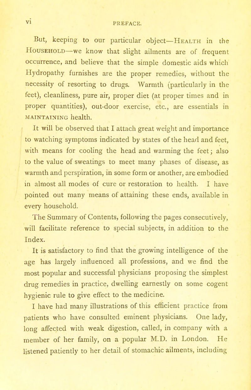 But, keeping to our particular object—Health in the Household—we know that slight ailments are of frequent occurrence, and believe that the simple domestic aids which Hydropathy furnishes are the proper remedies, without the necessity of resorting to drugs. Warmth (particularly in the feet), cleanliness, pure air, proper diet (at proper times and in proper quantities), out-door exercise, etc., are essentials in maintaining health. It will be observed that I attach great weight and importance to watching symptoms indicated by states of the head and feet, with means for cooling the head and warming the feet; also to the value of sweatings to meet many phases of disease, as warmth and perspiration, in some form or another, are embodied in almost all modes of cure or restoration to health. I have pointed out many means of attaining these ends, available in every household. The Summary of Contents, following the pages consecutively, will facilitate reference to special subjects, in addition to the Index. It is satisfactory to find that the growing intelligence of the age has largely influenced all professions, and we find the most popular and successful physicians proposing the simplest drug remedies in practice, dwelling earnestly on some cogent hygienic rule to give effect to the medicine. I have had many illustrations of this efficient practice from patients who have consulted eminent physicians. One lady, long affected with weak digestion, called, in company with a member of her family, on a popular M.D. in London. He listened patiently to her detail of stomachic ailments, including