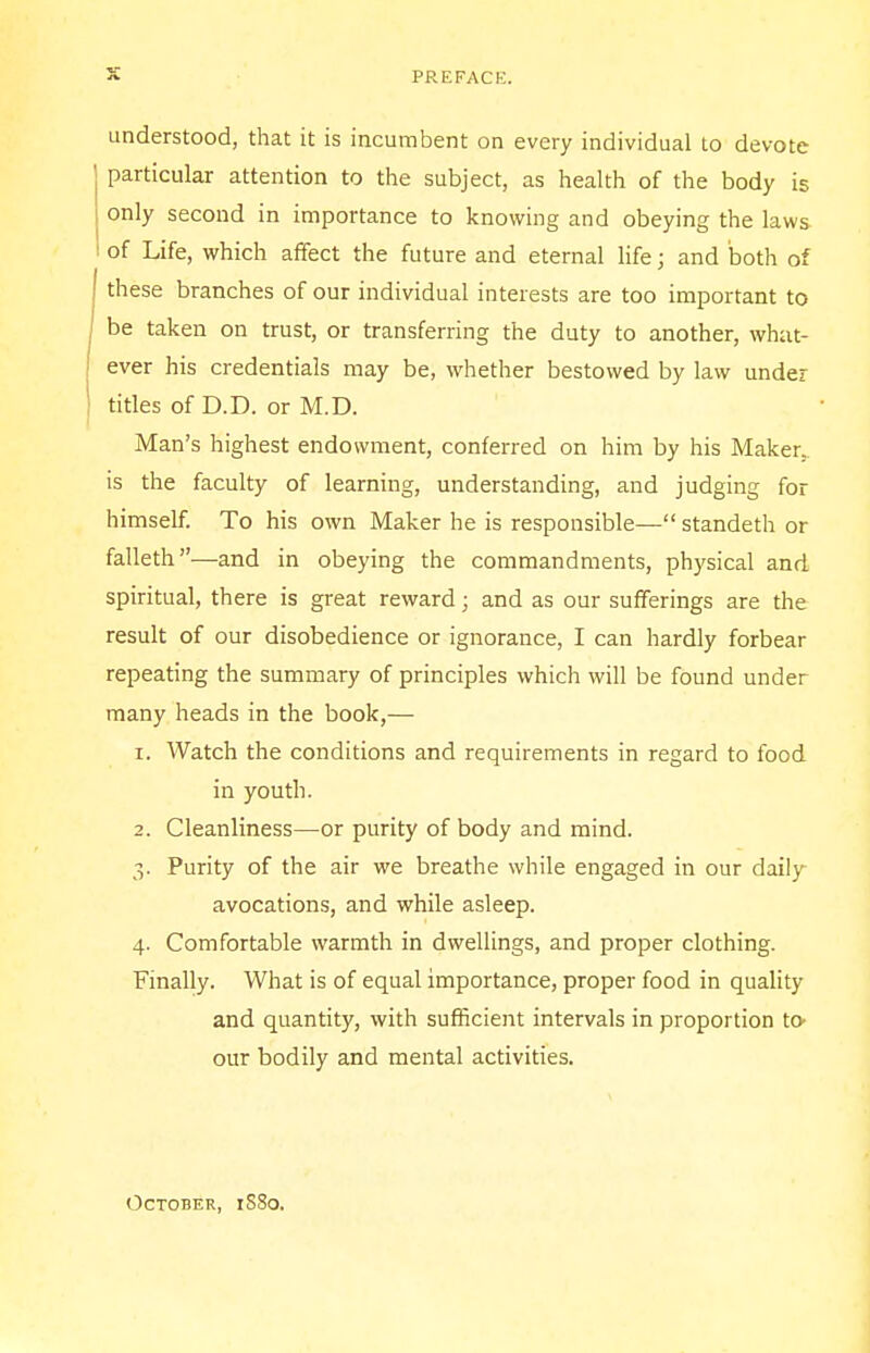 understood, that it is incumbent on every individual to devote particular attention to the subject, as health of the body is only second in importance to knowing and obeying the laws- of Life, which affect the future and eternal life; and both of these branches of our individual interests are too important to be taken on trust, or transferring the duty to another, what- ever his credentials may be, whether bestowed by law under titles of D.D. or M.D. Man's highest endowment, conferred on him by his Maker, is the faculty of learning, understanding, and judging for himself. To his own Maker he is responsible— standeth or falleth—and in obeying the commandments, physical and spiritual, there is great reward; and as our sufferings are the result of our disobedience or ignorance, I can hardly forbear repeating the summary of principles which will be found under many heads in the book,— 1. Watch the conditions and requirements in regard to food in youth. 2. Cleanliness—or purity of body and mind. 3. Purity of the air we breathe while engaged in our daily avocations, and while asleep. 4. Comfortable warmth in dwellings, and proper clothing. Finally. What is of equal importance, proper food in quality and quantity, with sufficient intervals in proportion to- our bodily and mental activities. October, 1SS0.