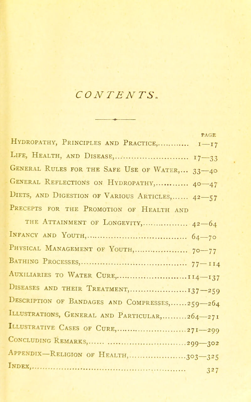 CONTENTS, PAGE Hydropathy, Principles and Practice, i—17 Life, Health, and Disease, t-j 33 General Rules for the Safe Use of Water,... 33—40 General Reflections on Hydropathy, 40—47 Diets, and Digestion of Various Articles, 42—57 Precepts for the Promotion of Health and the Attainment of Longevity, 42—64 Infancy and Youth, 64 70 Physical Management of Youth, 70 77 Bathing Processes, 77—114 Auxiliaries to Water Cure, 114—137 Diseases and their Treatment, I37_259 Description of Bandages and Compresses, 259—264 Illustrations, General and Particular, 264—271 Illustrative Cases of Cure, 271—299 Concluding Remarks, 299—302 Appendix—Religion of Health, 303—325