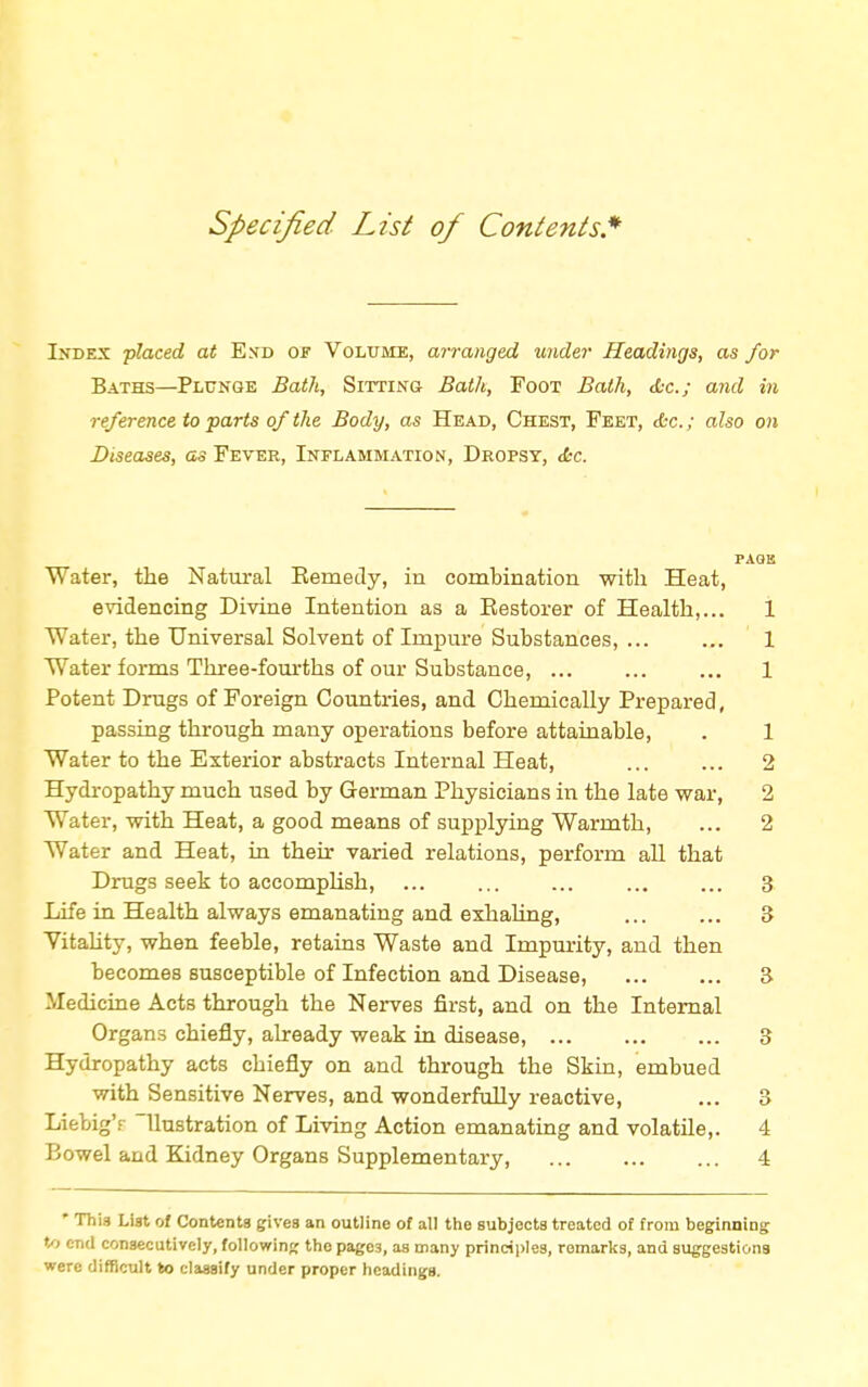 Specified List of Contents.* Index placed at End of Volume, arranged under Headings, as for Baths—Plunge Bath, Sitting Bath, Foot Bath, &c; and in reference to parts of the Body, as Head, Chest, Feet, &c; also on Diseases, as Fever, Inflammation, Dropsy, <fcc. PAGE Water, the Natural Bemedy, in combination with Heat, evidencing Divine Intention as a Eestorer of Health,... 1 Water, the Universal Solvent of Impure Substances, ... ... 1 Water forms Three-fourths of our Substance, ... ... ... 1 Potent Drugs of Foreign Countries, and Chemically Prepared, passing through many operations before attainable, . 1 Water to the Exterior abstracts Internal Heat, ... ... 2 Hydropathy much used by German Physicians in the late war, 2 Water, with Heat, a good means of supplying Warmth, ... 2 Water and Heat, in their varied relations, perform all that Drugs seek to accomplish, ... ... ... ... ... 3 Life in Health always emanating and exhaling, ... ... 8 Vitality, when feeble, retains Waste and Impurity, and then becomes susceptible of Infection and Disease, 3 Medicine Acts through the Nerves first, and on the Internal Organs chiefly, already weak in disease, 3 Hydropathy acts chiefly on and through the Skin, embued with Sensitive Nerves, and wonderfully reactive, ... 3 LiebigY llustration of Living Action emanating and volatile,. 4 Bowel and Kidney Organs Supplementary, 4 * Thi3 List of Contents gives an outline of all the subjects treated of from beginning: to end consecutively, following the pagC3, as many principles, remarks, and suggestions were difficult to classify under proper headings.