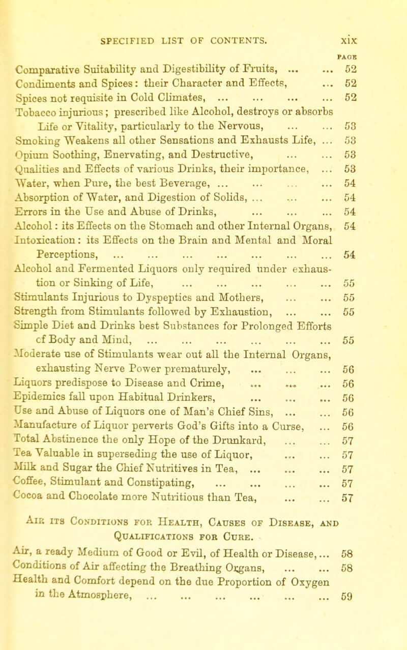 PAGE Comparative Suitability and Digestibility of Fruits, 52 Condiments and Spices: their Character and Effects, ... 52 Spices not requisite in Cold Climates, 52 Tobacco injurious; prescribed like Alcohol, destroys or absorbs Life or Vitality, particularly to the Nervous, 53 Smoking Weakens all other Sensations and Exhausts Life, ... 53 Opium Soothing, Enervating, and Destructive, ... ... 53 Qualities and Effects of various Drinks, their importance, ... 53 Water, when Pure, the best Beverage, ... ... ... ... 54 Absorption of Water, and Digestion of Solids, ... ... ... 54 Errors in the Use and Abuse of Drinks, ... ... ... 54 Alcohol: its Effects on the Stomach and other Internal Organs, 54 Intoxication: its Effects on the Brain and Mental and Moral Perceptions, ... ... ... ... ... ... ... 54 Alcohol and Fermented Liquors only required under exhaus- tion or Sinking of Life, ... ... ... ... ... 55 Stimulants Injurious to Dyspeptics and Mothers, 55 Strength from Stimulants followed by Exhaustion 55 Simple Diet aDd Drinks best Substances for Prolonged Efforts cf Body and Mind, 55 Moderate use of Stimulants wear out all the Internal Organs, exhausting Nerve Power prematurely, 56 Liquors predispose to Disease and Crime, ... ... ... 56 Epidemics fall upon Habitual Drinkers, 56 Use and Abuse of Liquors one of Man's Chief Sins, 56 Manufacture of Liquor perverts God's Gifts into a Curse, ... 56 Total Abstinence the only Hope of the Drunkard, 57 Tea Valuable in superseding the use of Liquor, 57 Milk and Sugar the Chief Nutritives in Tea, ... ... ... 57 Coffee, Stimulant and Constipating, 57 Cocoa and Chocolate more Nutritious than Tea, 57 An; its Conditions for Health, Causes of Disease, and Qualifications for Cure. Air, a ready Medium of Good or Evil, of Health or Disease,... 58 Conditions of Air affecting the Breathing Organs, 58 Health and Comfort depend on the due Proportion of Oxygen in the Atmosphere 59