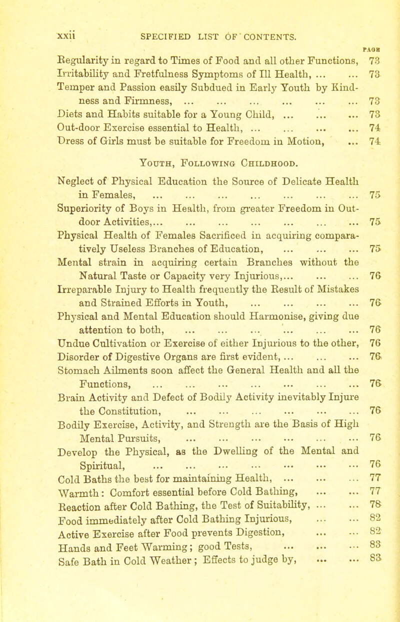 PAOK Eegularity in regard to Times of Food and all other Functions, 73 Irritability and Fretfulness Symptoms of 111 Health, 73 Temper and Passion easily Subdued in Early Youth by Kind- ness and Firmness, 73 Diets and Habits suitable for a Young Child, ... 73 Out-door Exercise essential to Health, 74 Dress of Girls must be suitable for Freedom in Motion, ... 74 Youth, Following Childhood. Neglect of Physical Education the Source of Delicate Health in Females, 75 Superiority of Boys in Health, from greater Freedom in Out- door Activities,... ... ... ... ... ... ... 75 Physical Health of Females Sacrificed in acquiring compara- tively Useless Branches of Education, 75 Mental strain in acquiring certain Branches without the Natural Taste or Capacity very Injurious, 76 Irreparable Injury to Health frequently the Result of Mistakes and Strained Efforts in Youth, 76 Physical and Mental Education should Harmonise, giving due attention to both, ... ... ... ... ... ... 76 Undue Cultivation or Exercise of either Injurious to the other, 76 Disorder of Digestive Organs are first evident,... ... ... 76 Stomach Ailments soon affect the General Health and all the Functions, 76 Brain Activity and Defect of Bodily Activity inevitably Injure the Constitution, 76 Bodily Exercise, Activity, and Strength are the Basis of High Mental Pursuits 76 Develop the Physical, as the Dwelling of the Mental and Spiritual, 76 Cold Baths the best for maintaining Health, 77 Warmth: Comfort essential before Cold Bathing, 77 Reaction after Cold Bathing, the Test of Suitability, 76 Food immediately after Cold Bathing Injurious, 82 Active Exercise after Food prevents Digestion, S2 Hands and Feet Warming; good Tests, 83 Safe Bath in Cold Weather; Effects to judge by 83