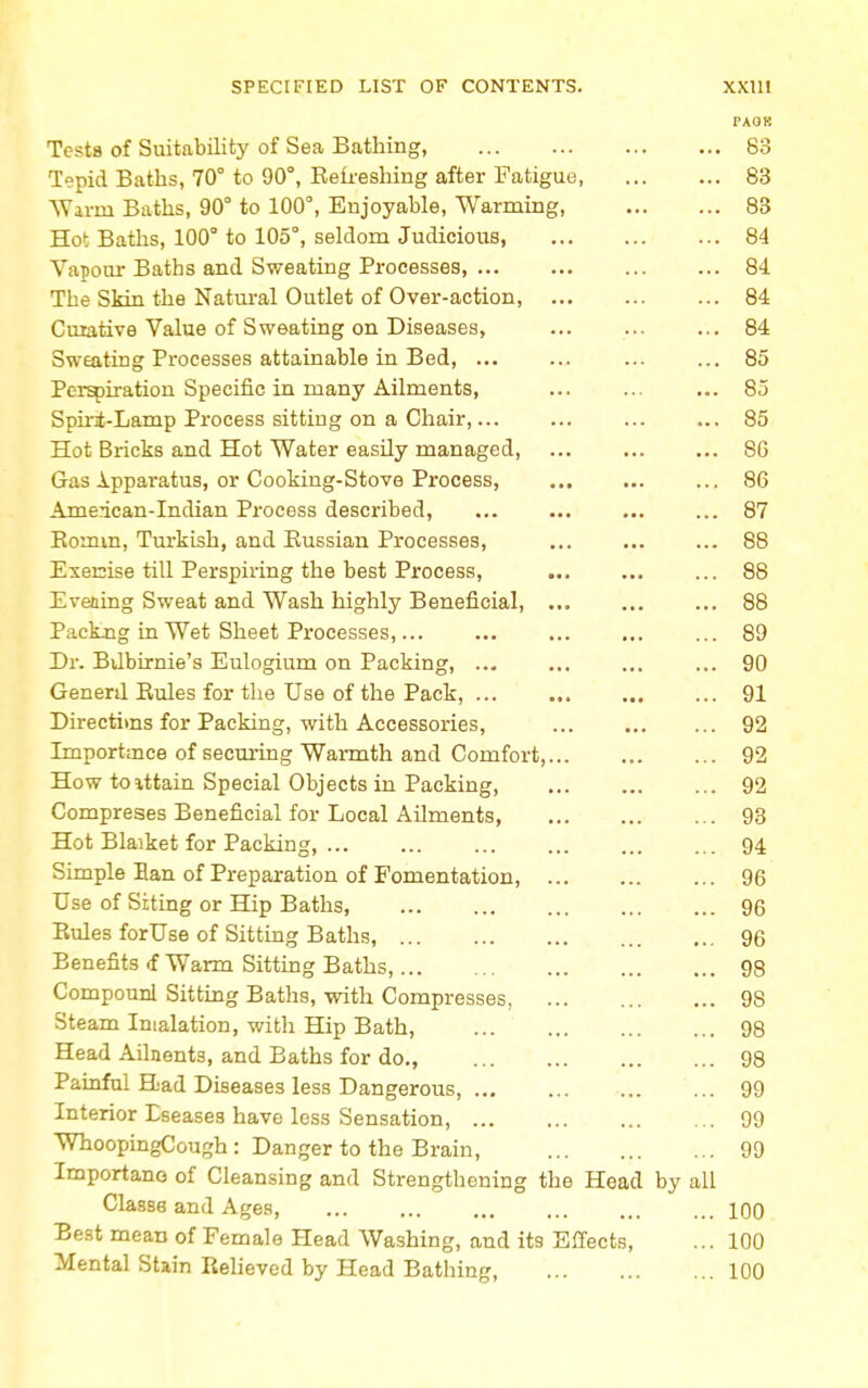 PAOK Tests of Suitability of Sea Bathing, 83 Tepid Baths, 70° to 90°, Refreshing after Fatigue, 83 Warm Baths, 90 to 100°, Enjoyable, Warming 83 Hot Baths, 100° to 105°, seldom Judicious, 84 Vapour Baths and Sweating Processes, ... ... ... ... 84 The SMn the Natural Outlet of Over-action, 84 Curative Value of Sweating on Diseases, ... ... ... 84 Sweating Processes attainable in Bed, ... ... ... ... 85 Perspiration Specific in many Ailments, ... ... ... 85 Spint-Lamp Process sitting on a Chair,... ... ... ... 85 Hot Bricks and Hot Water easily managed, 80 Gas Ipparatus, or Cooking-Stove Process, ... 86 American-Indian Process described, ... 87 Bomm, Turkish, and Kussian Processes, ... 88 Execise till Perspiring the best Process, ... 88 Evening Sweat and Wash highly Beneficial, ... 88 Packng in Wet Sheet Processes,... ... ... ... ... 89 Br. Bvlbirnie's Eulogium on Packing, ... ... 90 Genenl Bules for the Use of the Pack, ... 91 Directims for Packing, with Accessories, 92 Importance of securing Warmth and Comfort, 92 How toittain Special Objects in Packing, ... ... ... 92 Compreses Beneficial for Local Ailments, 93 Hot Blaiket for Packing, 94 Simple Ban of Preparation of Fomentation, 96 Use of Siting or Hip Baths, 96 Bules forUse of Sitting Baths, 96 Benefits <f Warm Sitting Baths, 98 Compounl Sitting Baths, with Compresses. 98 Steam Inflation, with Hip Bath, 98 Head Ailnents, and Baths for do., 98 Painful Had Diseases less Dangerous, 99 Interior Eseases have less Sensation, 99 WhoopingCough : Danger to the Brain, 99 Importano of Cleansing and Strengthening the Head by all Classs and Ages, 100 Best meaD of Female Head Washing, and its Effects, ... 100 Mental Stain Relieved by Head Bathing, 100