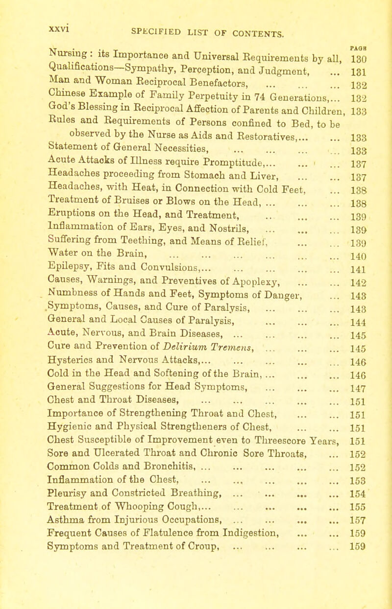 SPECIFIED LIST OF CONTENTS. Nursing : its Importance and Universal Eequirements by all, 130 Qualifications—Sympathy, Perception, and Judgment, ... 131 Man and Woman Eeciprocal Benefactors, 132 Chinese Example of Family Perpetuity in 74 Generations,..! 132 God's Blessing in Reciprocal Affection of Parents and Children, 133 Rules and Requirements of Persons confined to Bed, to be observed by the Nurse as Aids and Restoratives, 133 Statement of General Necessities 133 Acute Attaoks of Illness require Promptitude, i 137 Headaches proceeding from Stomach and Liver 137 Headaches, with Heat, in Connection with Cold Feet, ... 138 Treatment of Bruises or Blows on the Head, 138 Eruptions on the Head, and Treatment, .. 139 Inflammation of Ears, Eyes, and Nostrils, 139 Suffering from Teething, and Means of Relief, 139 Water on the Brain, 140 Epilepsy, Fits and Convulsions, 141 Causes, Warnings, and Preventives of Apoplexy, 142 Numbness of Hands and Feet, Symptoms of Danger, ... 143 .Symptoms, Causes, and Cure of Paralysis, 143 General and Local Causes of Paralysis, 144 Acute, Nervous, and Brain Diseases 145 Cure and Prevention of Delirium Tremens, 145 Hysterics and Nervous Attacks, 140 Cold in the Head and Softening of the Brain, 146 General Suggestions for Head Symptoms, 147 Chest and Throat Diseases, 151 Importance of Strengthening Throat and Chest 151 Hygienic and Physical Strengtheners of Chest, 151 Chest Susceptible of Improvement even to Threescore Years, 151 Sore and Ulcerated Throat and Chronic Sore Throats, ... 152 Common Colds and Bronchitis, ... ... ... ... ... 152 Inflammation of the Chest, 153 Pleurisy and Constricted Breathing, ... 154 Treatment of Whooping Cough, 155 Asthma from Injurious Occupations, 157 Frequent Causes of Flatulence from Indigestion, ... ... 159 Symptoms and Treatment of Croup, ... 159