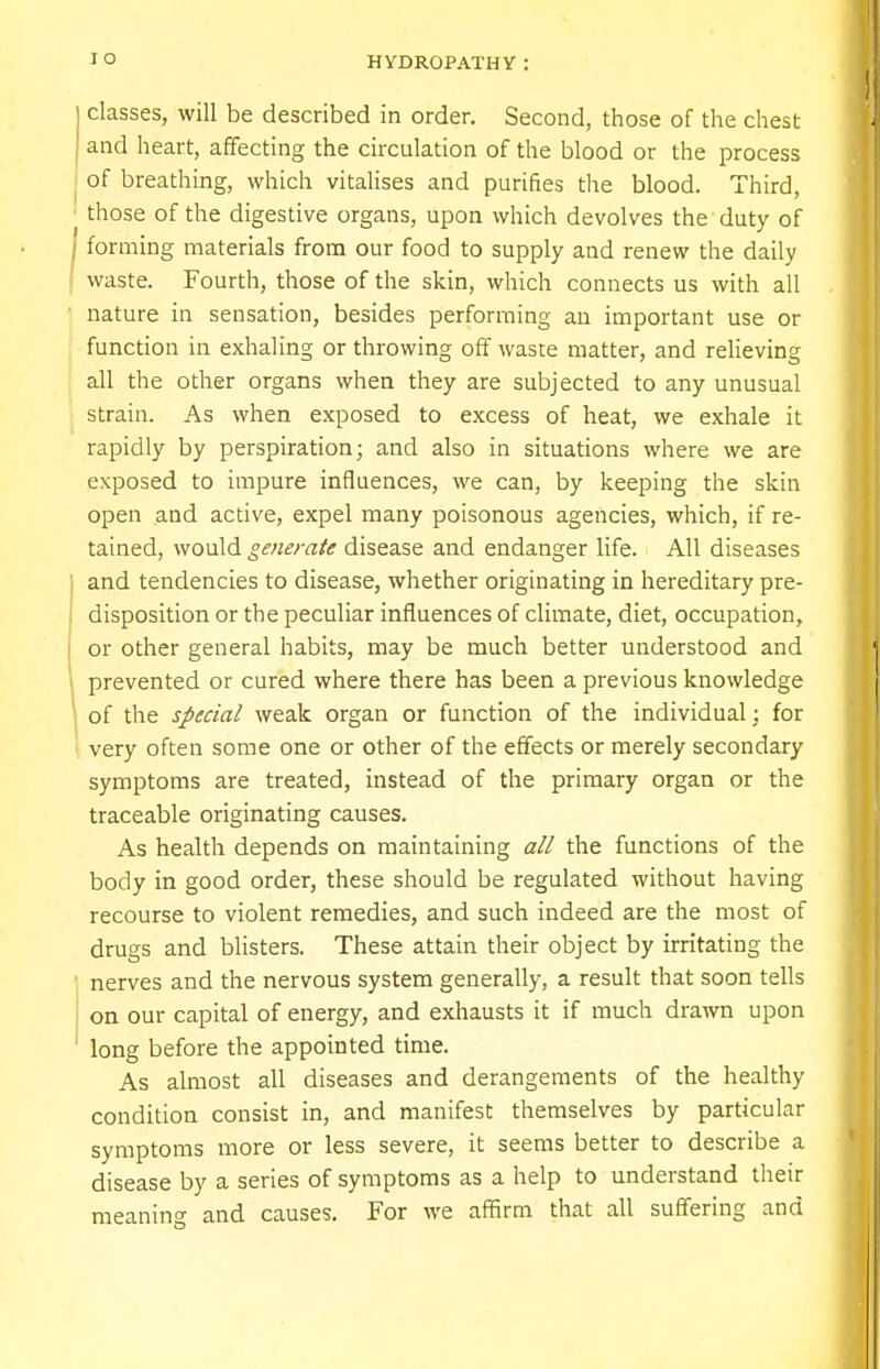 classes, will be described in order. Second, those of the chest and heart, affecting the circulation of the blood or the process of breathing, which vitalises and purifies the blood. Third, those of the digestive organs, upon which devolves the duty of forming materials from our food to supply and renew the daily waste. Fourth, those of the skin, which connects us with all nature in sensation, besides performing an important use or function in exhaling or throwing off waste matter, and relieving all the other organs when they are subjected to any unusual strain. As when exposed to excess of heat, we exhale it rapidly by perspiration; and also in situations where we are exposed to impure influences, we can, by keeping the skin open and active, expel many poisonous agencies, which, if re- tained, would generate disease and endanger life. All diseases and tendencies to disease, whether originating in hereditary pre- disposition or the peculiar influences of climate, diet, occupation, or other general habits, may be much better understood and prevented or cured where there has been a previous knowledge of the special weak organ or function of the individual: for very often some one or other of the effects or merely secondary symptoms are treated, instead of the primary organ or the traceable originating causes. As health depends on maintaining all the functions of the body in good order, these should be regulated without having recourse to violent remedies, and such indeed are the most of drugs and blisters. These attain their object by irritating the nerves and the nervous system generally, a result that soon tells on our capital of energy, and exhausts it if much drawn upon long before the appointed time. As almost all diseases and derangements of the healthy condition consist in, and manifest themselves by particular symptoms more or less severe, it seems better to describe a disease by a series of symptoms as a help to understand their meaning and causes. For we affirm that all suffering and