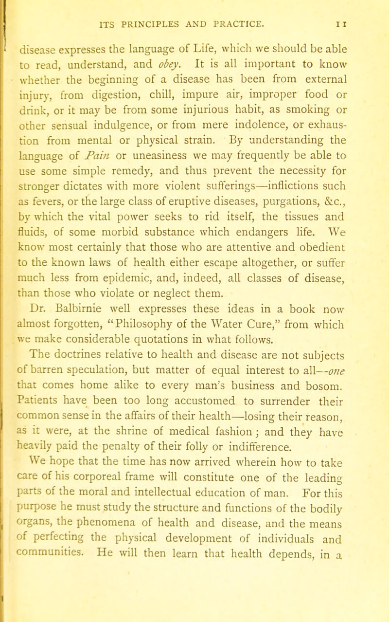 disease expresses the language of Life, which we should be able to read, understand, and obey. It is all important to know whether the beginning of a disease has been from external injury, from digestion, chill, impure air, improper food or drink, or it may be from some injurious habit, as smoking or other sensual indulgence, or from mere indolence, or exhaus- tion from mental or physical strain. By understanding the language of Pain or uneasiness we may frequently be able to use some simple remedy, and thus prevent the necessity for stronger dictates with more violent sufferings—-inflictions such as fevers, or the large class of eruptive diseases, purgations, &c, by which the vital power seeks to rid itself, the tissues and fluids, of some morbid substance which endangers life. We know most certainly that those who are attentive and obedient to the known laws of health either escape altogether, or suffer much less from epidemic, and, indeed, all classes of disease, than those who violate or neglect them. Dr. Balbirnie well expresses these ideas in a book now almost forgotten, Philosophy of the Water Cure, from which we make considerable quotations in what follows. The doctrines relative to health and disease are not subjects of barren speculation, but matter of equal interest to all—one that comes home alike to every man's business and bosom. Patients have been too long accustomed to surrender their common sense in the affairs of their health—losing their reason, as it were, at the shrine of medical fashion; and they have heavily paid the penalty of their folly or indifference. We hope that the time has now arrived wherein how to take care of his corporeal frame will constitute one of the leading parts of the moral and intellectual education of man. For this purpose he must study the structure and functions of the bodily organs, the phenomena of health and disease, and the means of perfecting the physical development of individuals and communities. He will then learn that health depends, in a