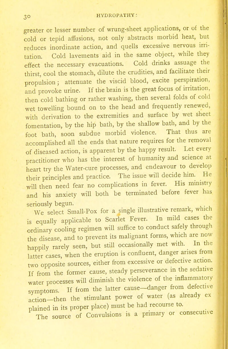 greater or lesser number of wrung-sheet applications, or of the cold or tepid affusions, not only abstracts morbid heat, but reduces inordinate action, and quells excessive nervous irri- tation. Cold lavements aid in the same object, while they effect the necessary evacuations. Cold drinks assuage the thirst, cool the stomach, dilute the crudities, and facilitate their propulsion; attenuate the viscid blood, excite perspiration, and provoke urine. If the brain is the great focus of irritation, then cold bathing or rather washing, then several folds of cold wet towelling bound on to the head and frequently renewed, with derivation to the extremities and surface by wet sheet fomentation, by the hip bath, by the shallow bath, and by the foot bath, soon subdue morbid violence. That thus are accomplished all the ends that nature requires for the removal of diseased action, is apparent by the happy result. Let every practitioner who has the interest of humanity and science at heart try the Water-cure processes, and endeavour to develop their principles and practice. The issue will decide him. _ He will then need fear no complications in fever. His ministry and his anxiety will both be terminated before fever has seriously begun. We select Small-Pox for a single illustrative remark, which is equally applicable to Scarlet Fever. In mild cases the ordinary cooling regimen will suffice to conduct safely through the disease, and to prevent its malignant forms, which are now happily rarely seen, but still occasionally met with. In the latter cases, when the eruption is confluent, danger arises from two opposite sources, either from excessive or defective action. If from the former cause, steady perseverance in the sedative water processes will diminish the violence of the inflammatory symptoms. If from the latter cause-danger from defective action—then the stimulant power of water (as already ex plained in its proper place) must be had recourse to. The source of Convulsions is a primary or consecutive