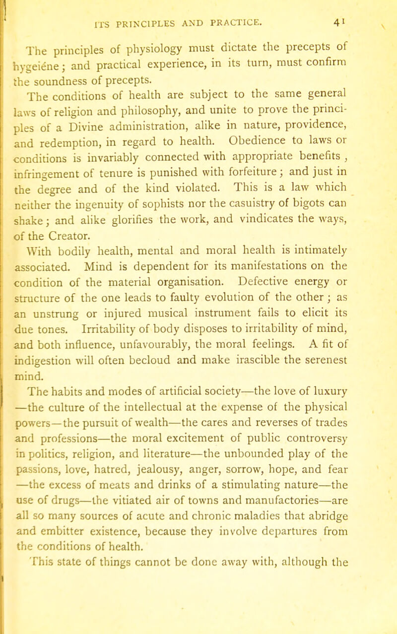 The principles of physiology must dictate the precepts of hygeiene j and practical experience, in its turn, must confirm the soundness of precepts. The conditions of health are subject to the same general laws of religion and philosophy, and unite to prove the princi- ples of a Divine administration, alike in nature, providence, and redemption, in regard to health. Obedience to laws or conditions is invariably connected with appropriate benefits , infringement of tenure is punished with forfeiture; and just in the degree and of the kind violated. This is a law which neither the ingenuity of sophists nor the casuistry of bigots can shake; and alike glorifies the work, and vindicates the ways, of the Creator. With bodily health, mental and moral health is intimately associated. Mind is dependent for its manifestations on the condition of the material organisation. Defective energy or structure of the one leads to faulty evolution of the other ; as an unstrung or injured musical instrument fails to elicit its due tones. Irritability of body disposes to irritability of mind, and both influence, unfavourably, the moral feelings. A fit of indigestion will often becloud and make irascible the serenest mind. The habits and modes of artificial society—the love of luxury —the culture of the intellectual at the expense of the physical powers—the pursuit of wealth—the cares and reverses of trades and professions—the moral excitement of public controversy in politics, religion, and literature—the unbounded play of the passions, love, hatred, jealousy, anger, sorrow, hope, and fear —the excess of meats and drinks of a stimulating nature—the use of drugs—the vitiated air of towns and manufactories—are all so many sources of acute and chronic maladies that abridge and embitter existence, because they involve departures from the conditions of health. This state of things cannot be done away with, although the