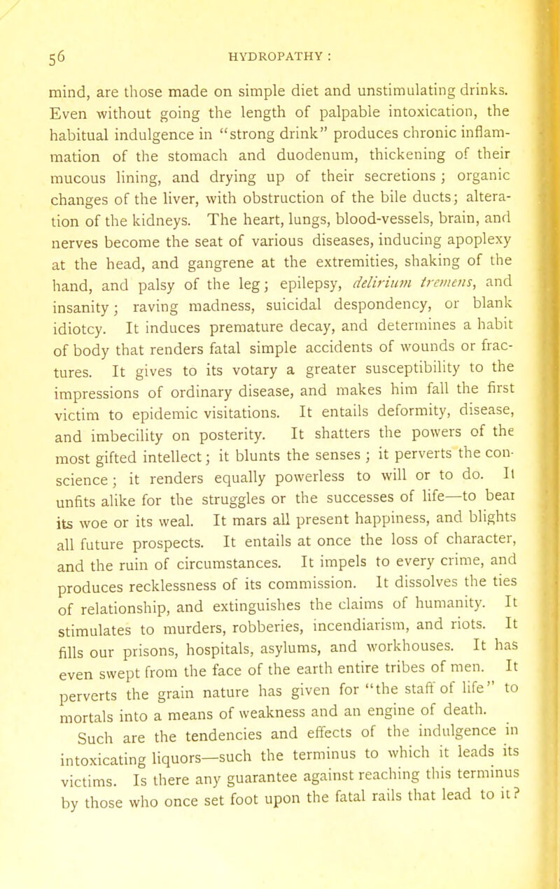 mind, are those made on simple diet and unstimulating drinks. Even without going the length of palpable intoxication, the habitual indulgence in strong drink produces chronic inflam- mation of the stomach and duodenum, thickening of their mucous lining, and drying up of their secretions ; organic changes of the liver, with obstruction of the bile ducts; altera- tion of the kidneys. The heart, lungs, blood-vessels, brain, and nerves become the seat of various diseases, inducing apoplexy at the head, and gangrene at the extremities, shaking of the hand, and palsy of the leg; epilepsy, delirium tremens, and insanity; raving madness, suicidal despondency, or blank idiotcy. It induces premature decay, and determines a habit of body that renders fatal simple accidents of wounds or frac- tures. It gives to its votary a greater susceptibility to the impressions of ordinary disease, and makes him fall the first victim to epidemic visitations. It entails deformity, disease, and imbecility on posterity. It shatters the powers of the most gifted intellect; it blunts the senses ; it perverts the con- science ; it renders equally powerless to will or to do. It unfits alike for the struggles or the successes of life—to bear its woe or its weal. It mars all present happiness, and blights all future prospects. It entails at once the loss of character, and the ruin of circumstances. It impels to every crime, and produces recklessness of its commission. It dissolves the ties of relationship, and extinguishes the claims of humanity. It stimulates to murders, robberies, incendiarism, and riots. It fills our prisons, hospitals, asylums, and workhouses. It has even swept from the face of the earth entire tribes of men. It perverts the grain nature has given for the staff of life to mortals into a means of weakness and an engine of death. Such are the tendencies and effects of the indulgence in intoxicating liquors—such the terminus to which it leads its victims. Is there any guarantee against reaching this terminus by those who once set foot upon the fatal rails that lead to it?