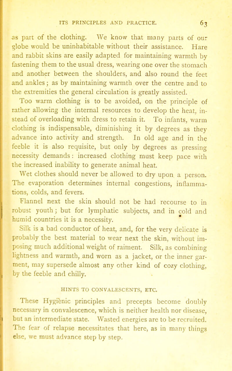 as part of the clothing. We know that many parts of our globe would be uninhabitable without their assistance. Hare and rabbit skins are easily adapted for maintaining warmth by fastening them to the usual dress, wearing one over the stomach and another between the shoulders, and also round the feet and ankles; as by maintaining warmth over the centre and to the extremities the general circulation is greatly assisted. Too warm clothing is to be avoided, on the principle of rather allowing the internal resources to develop the heat, in- stead of overloading with dress to retain it. To infants, warm clothing is indispensable, diminishing it by degrees as they advance into activity and strength. In old age and in the feeble it is also requisite, but only by degrees as pressing necessity demands : increased clothing must keep pace with the increased inability to generate animal heat. Wet clothes should never be allowed to dry upon a person. The evaporation determines internal congestions, inflamma- tions, colds, and fevers. Flannel next the skin should not be had recourse to in robust youth; but for lymphatic subjects, and in cold and humid countries it is a necessity. Silk is a bad conductor of heat, and, for the very delicate is probably the best material to wear next the skin, without im- posing much additional weight of raiment. Silk, as combining lightness and warmth, and worn as a jacket, or the inner gar- ment, may supersede almost any other kind of cozy clothing, by the feeble and chilly. HINTS TO CONVALESCENTS, ETC. These Hygienic principles and precepts become doubly necessary in convalescence, which is neither health nor disease, but an intermediate state. Wasted energies are to be recruited. The fear of relapse necessitates that here, as in many things else, we must advance step by step.