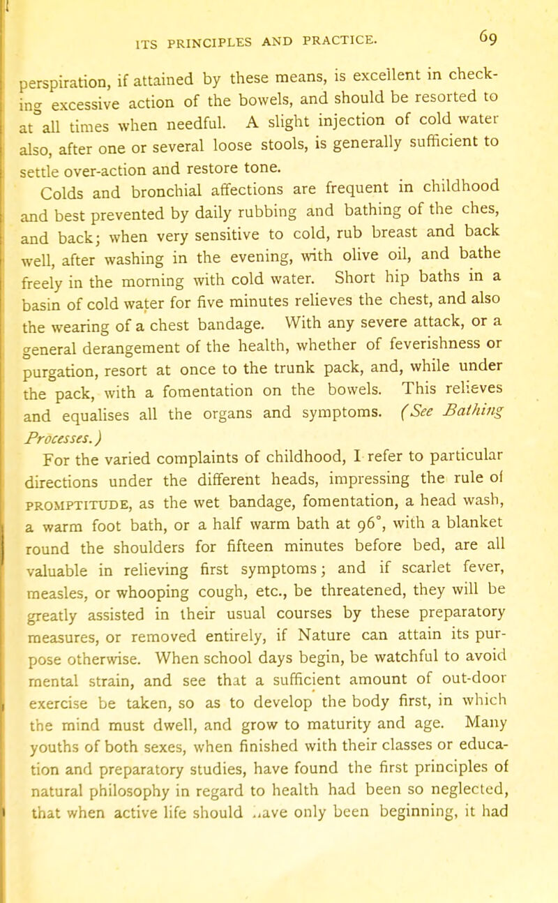 perspiration, if attained by these means, is excellent in check- ing excessive action of the bowels, and should be resorted to at°all times when needful. A slight injection of cold water also, after one or several loose stools, is generally sufficient to settle over-action and restore tone. Colds and bronchial affections are frequent in childhood and best prevented by daily rubbing and bathing of the ches, and back; when very sensitive to cold, rub breast and back well, after washing in the evening, with olive oil, and bathe freely in the morning with cold water. Short hip baths in a basin of cold water for five minutes relieves the chest, and also the wearing of a chest bandage. With any severe attack, or a general derangement of the health, whether of feverishness or purgation, resort at once to the trunk pack, and, while under the pack, with a fomentation on the bowels. This relieves and equalises all the organs and symptoms. (See Bathing Processes.) For the varied complaints of childhood, I refer to particular directions under the different heads, impressing the rule of promptitude, as the wet bandage, fomentation, a head wash, a warm foot bath, or a half warm bath at 96°, with a blanket round the shoulders for fifteen minutes before bed, are all valuable in relieving first symptoms; and if scarlet fever, measles, or whooping cough, etc., be threatened, they will be greatly assisted in their usual courses by these preparatory measures, or removed entirely, if Nature can attain its pur- pose otherwise. When school days begin, be watchful to avoid mental strain, and see that a sufficient amount of out-door exercise be taken, so as to develop the body first, in which the mind must dwell, and grow to maturity and age. Many youths of both sexes, when finished with their classes or educa- tion and preparatory studies, have found the first principles of natural philosophy in regard to health had been so neglected, that when active life should ..ave only been beginning, it had