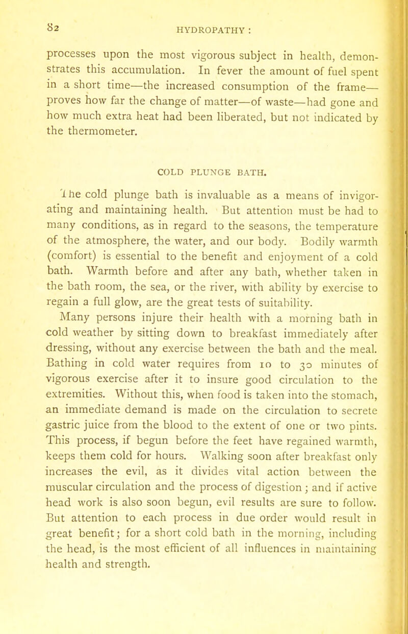 processes upon the most vigorous subject in health, demon- strates this accumulation. In fever the amount of fuel spent in a short time—the increased consumption of the frame— proves how far the change of matter—of waste—had gone and how much extra heat had been liberated, but not indicated by the thermometer. COLD PLUNGE BATH. 'lire cold plunge bath is invaluable as a means of invigor- ating and maintaining health. But attention must be had to many conditions, as in regard to the seasons, the temperature of the atmosphere, the water, and our body. Bodily warmth (comfort) is essential to the benefit and enjoyment of a cold bath. Warmth before and after any bath, whether taken in the bath room, the sea, or the river, with ability by exercise to regain a full glow, are the great tests of suitability. Many persons injure their health with a morning bath in cold weather by sitting down to breakfast immediately after dressing, without any exercise between the bath and the meal. Bathing in cold water requires from 10 to 30 minutes of vigorous exercise after it to insure good circulation to the extremities. Without this, when food is taken into the stomach, an immediate demand is made on the circulation to secrete gastric juice from the blood to the extent of one or two pints. This process, if begun before the feet have regained warmth, keeps them cold for hours. Walking soon after breakfast only increases the evil, as it divides vital action between the muscular circulation and the process of digestion; and if active head work is also soon begun, evil results are sure to follow. But attention to each process in due order would result in great benefit; for a short cold bath in the morning, including the head, is the most efficient of all influences in maintaining health and strength.