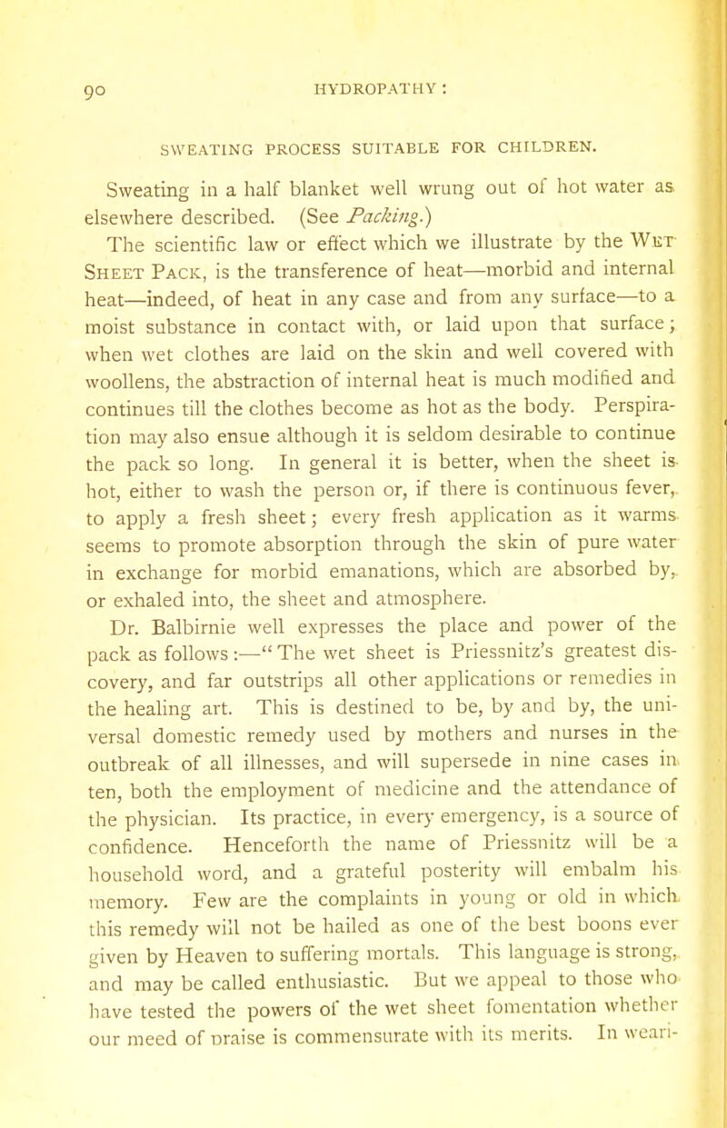 9° SWEATING PROCESS SUITABLE FOR CHILDREN. Sweating in a half blanket well wrung out of hot water as elsewhere described. (See Packing.) The scientific law or effect which we illustrate by the Wet- Sheet Pack, is the transference of heat—morbid and internal heat—indeed, of heat in any case and from any surface—to a moist substance in contact with, or laid upon that surface; when wet clothes are laid on the skin and well covered with woollens, the abstraction of internal heat is much modified and continues till the clothes become as hot as the body. Perspira- tion may also ensue although it is seldom desirable to continue the pack so long. In general it is better, when the sheet is- hot, either to wash the person or, if there is continuous fever, to apply a fresh sheet; every fresh application as it warms seems to promote absorption through the skin of pure water in exchange for morbid emanations, which are absorbed by, or exhaled into, the sheet and atmosphere. Dr. Balbirnie well expresses the place and power of the pack as follows :— The wet sheet is Priessnitz's greatest dis- covery, and far outstrips all other applications or remedies in the healing art. This is destined to be, by and by, the uni- versal domestic remedy used by mothers and nurses in the outbreak of all illnesses, and will supersede in nine cases in ten, both the employment of medicine and the attendance of the physician. Its practice, in every emergency, is a source of confidence. Henceforth the name of Priessnitz will be a household word, and a grateful posterity will embalm his memory. Few are the complaints in young or old in which, this remedy will not be hailed as one of the best boons ever given by Heaven to suffering mortals. This language is strong, and may be called enthusiastic. But we appeal to those who have tested the powers of the wet sheet fomentation whether our meed of Draise is commensurate with its merits. In wean-