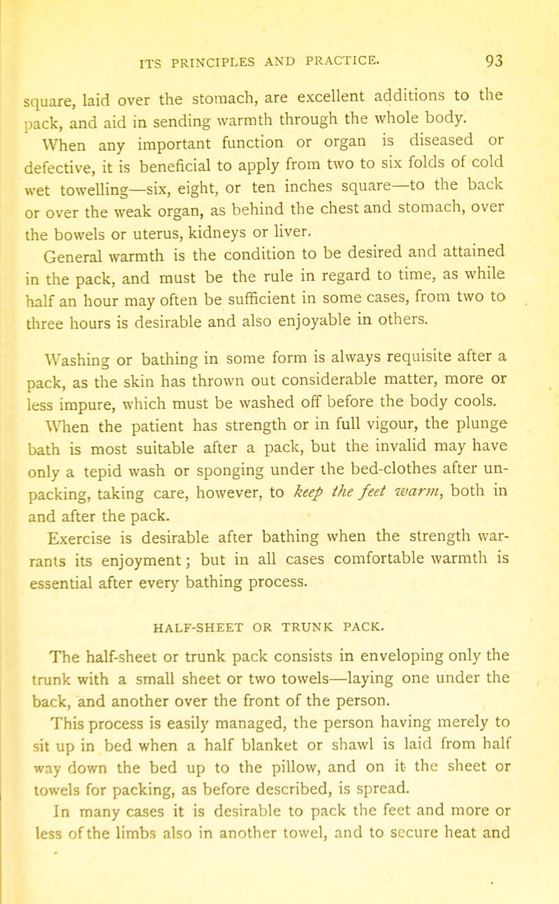 square, laid over the stomach, are excellent additions to the pack, and aid in sending warmth through the whole body. When any important function or organ is diseased or defective, it is beneficial to apply from two to six folds of cold wet towelling—six, eight, or ten inches square—to the back or over the weak organ, as behind the chest and stomach, over the bowels or uterus, kidneys or liver. General warmth is the condition to be desired and attained in the pack, and must be the rule in regard to time, as while half an hour may often be sufficient in some cases, from two to three hours is desirable and also enjoyable in others. Washing or bathing in some form is always requisite after a pack, as the skin has thrown out considerable matter, more or less impure, which must be washed off before the body cools. When the patient has strength or in full vigour, the plunge bath is most suitable after a pack, but the invalid may have only a tepid wash or sponging under the bed-clothes after un- packing, taking care, however, to keep the feet warm, both in and after the pack. Exercise is desirable after bathing when the strength war- rants its enjoyment; but in all cases comfortable warmth is essential after every bathing process. HALF-SHEET OR TRUNK PACK. The half-sheet or trunk pack consists in enveloping only the trunk with a small sheet or two towels—laying one under the back, and another over the front of the person. This process is easily managed, the person having merely to sit up in bed when a half blanket or shawl is laid from half way down the bed up to the pillow, and on it the sheet or towels for packing, as before described, is spread. In many cases it is desirable to pack the feet and more or less of the limbs also in another towel, and to secure heat and