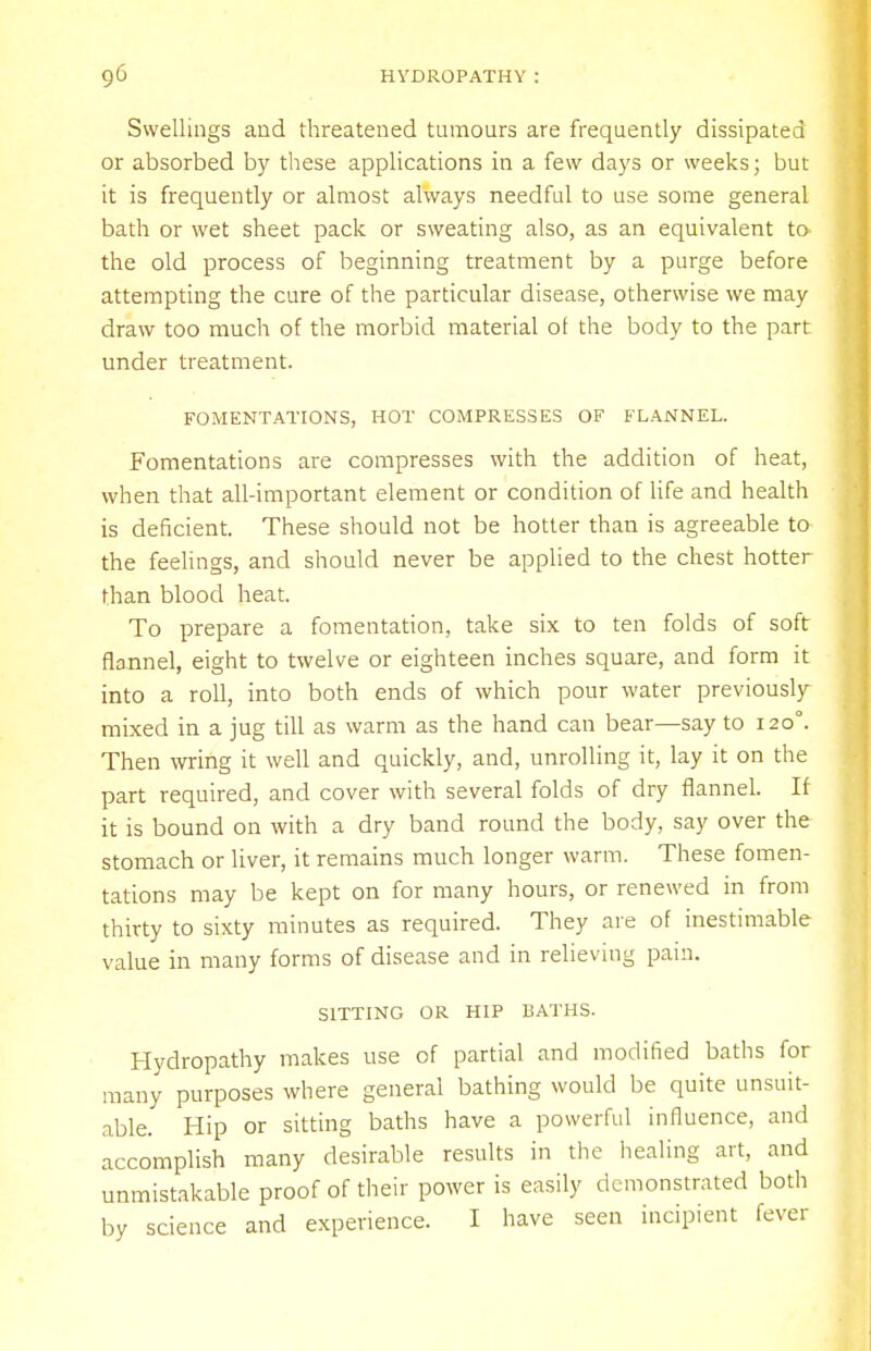 Svvellings and threatened tumours are frequently dissipated or absorbed by these applications in a few days or weeks; but it is frequently or almost always needful to use some general bath or wet sheet pack or sweating also, as an equivalent to- the old process of beginning treatment by a purge before attempting the cure of the particular disease, otherwise we may draw too much of the morbid material ol the body to the part under treatment. FOMENTATIONS, HOT COMPRESSES OF FLANNEL. Fomentations are compresses with the addition of heat, when that all-important element or condition of life and health is deficient. These should not be hotter than is agreeable to the feelings, and should never be applied to the chest hotter than blood heat. To prepare a fomentation, take six to ten folds of soft flannel, eight to twelve or eighteen inches square, and form it into a roll, into both ends of which pour water previously mixed in a jug till as warm as the hand can bear—say to 120°. Then wring it well and quickly, and, unrolling it, lay it on the part required, and cover with several folds of dry flannel. If it is bound on with a dry band round the body, say over the stomach or liver, it remains much longer warm. These fomen- tations may be kept on for many hours, or renewed in from thirty to sixty minutes as required. They are of inestimable value in many forms of disease and in relieving pain. SITTING OR HIP BATHS. Hydropathy makes use of partial and modified baths for many purposes where general bathing would be quite unsuit- able. Hip or sitting baths have a powerful influence, and accomplish many desirable results in the healing art, and unmistakable proof of their power is easily demonstrated both by science and experience. I have seen incipient fever