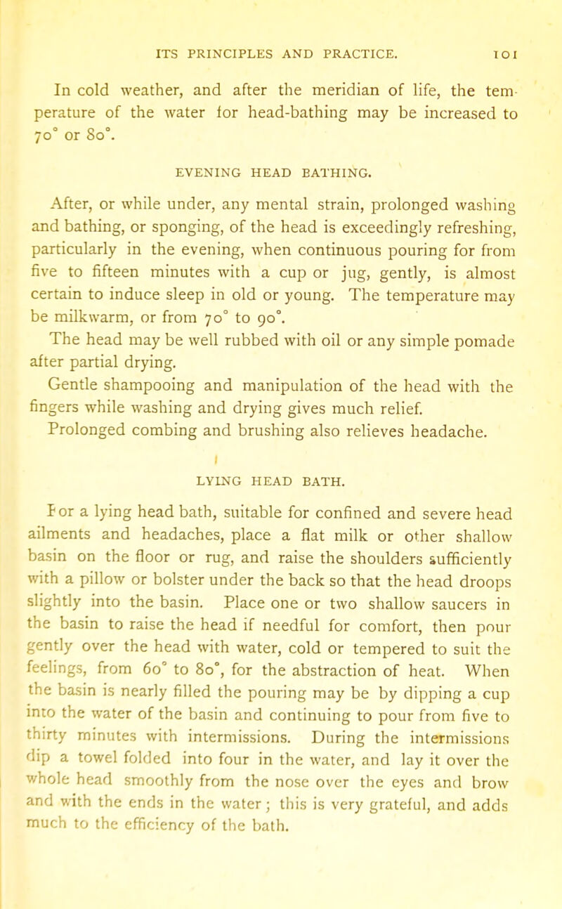 In cold weather, and after the meridian of life, the tem- perature of the water for head-bathing may be increased to 700 or So°. EVENING HEAD BATHING. After, or while under, any mental strain, prolonged washing and bathing, or sponging, of the head is exceedingly refreshing, particularly in the evening, when continuous pouring for from five to fifteen minutes with a cup or jug, gently, is almost certain to induce sleep in old or young. The temperature may be milkwarm, or from 70° to 900. The head may be well rubbed with oil or any simple pomade after partial drying. Gentle shampooing and manipulation of the head with the fingers while washing and drying gives much relief. Prolonged combing and brushing also relieves headache. 1 LYING HEAD BATH. P or a lying head bath, suitable for confined and severe head ailments and headaches, place a flat milk or other shallow basin on the floor or rug, and raise the shoulders sufficiently with a pillow or bolster under the back so that the head droops slightly into the basin. Place one or two shallow saucers in the basin to raise the head if needful for comfort, then pour gently over the head with water, cold or tempered to suit the feelings, from 6o° to 80°, for the abstraction of heat. When the basin is nearly filled the pouring may be by dipping a cup into the water of the basin and continuing to pour from five to thirty minutes with intermissions. During the intermissions dip a towel folded into four in the water, and lay it over the whole head smoothly from the nose over the eyes and brow and with the ends in the water; this is very grateful, and adds much to the efficiency of the bath.