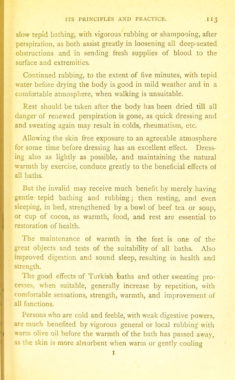 slow tepid bathing, with vigorous rubbing or shampooing, after perspiration, as both assist greatly in loosening all deep-seated obstructions and in sending fresh supplies of blood to the surface and extremities. Continued rubbing, to the extent of five minutes, with tepid water before drying the body is good in mild weather and in a comfortable atmosphere, when walking is unsuitable. Rest should be taken after the body has been dried till all danger of renewed perspiration is gone, as quick dressing and and sweating again may result in colds, rheumatism, etc. Allowing the skin free exposure to an agreeable atmosphere for some time before dressing has an excellent effect. Dress- ing also as lightly as possible, and maintaining the natural warmth by exercise, conduce greatly to the beneficial effects of all baths. But the invalid may receive much benefit by merely having gentle tepid bathing and rubbing; then resting, and even sleeping, in bed. strengthened by a bowl of beef tea or soup, or cup of cocoa, as warmth, food, and rest are essential to restoration of health. The maintenance of warmth in the feet is one of the great objects and tests of the suitability of all baths. Also improved digestion and sound sleep, resulting in health and strength. The good effects of Turkish baths and other sweating pro- cesses, when suitable, generally increase by repetition, with comfortable sensations, strength, warmth, and improvement of all functions. Persons who are cold and feeble, with weak digestive powers, are much benefited by vigorous general or local rubbing with warm olive oil before the warmth of the bath has passed away, as the skin is more absorbent when warm or gently cooling