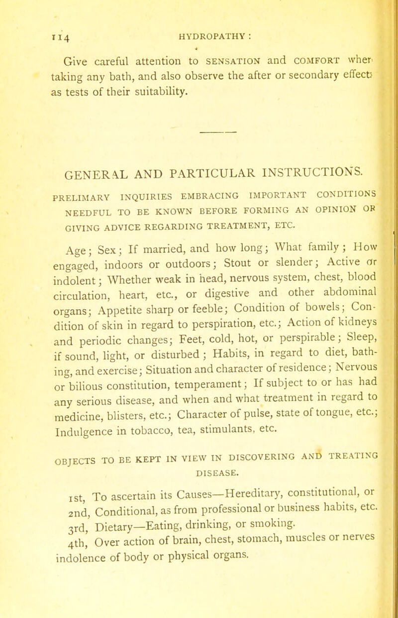 Give careful attention to sensation and comfort wher taking any bath, and also observe the after or secondary effect' as tests of their suitability. GENERAL AND PARTICULAR INSTRUCTIONS. PRELIMARY INQUIRIES EMBRACING IMPORTANT CONDITIONS NEEDFUL TO BE KNOWN BEFORE FORMING AN OPINION OB GIVING ADVICE REGARDING TREATMENT, ETC. Age; Sex; If married, and how long; What family; How engaged, indoors or outdoors; Stout or slender; Active or indolent; Whether weak in head, nervous system, chest, blood circulation, heart, etc., or digestive and other abdominal organs; Appetite sharp or feeble; Condition of bowels; Con- dition of skin in regard to perspiration, etc.; Action of kidneys and periodic changes; Feet, cold, hot, or perspirable; Sleep, if sound, light, or disturbed ; Habits, in regard to diet, bath- ing, and exercise; Situation and character of residence; Nervous or bilious constitution, temperament; If subject to or has had any serious disease, and when and what treatment in regard to medicine, blisters, etc.; Character of pulse, state of tongue, etc.; Indulgence in tobacco, tea, stimulants, etc. OBJECTS TO BE KEPT IN VIEW IN DISCOVERING AND TREATING DISEASE. ist, To ascertain its Causes—Hereditary, constitutional, or 2nd, Conditional, as from professional or business habits, etc. 3rd, Dietary—Eating, drinking, or smoking. 4th, Over action of brain, chest, stomach, muscles or nerves indolence of body or physical organs.