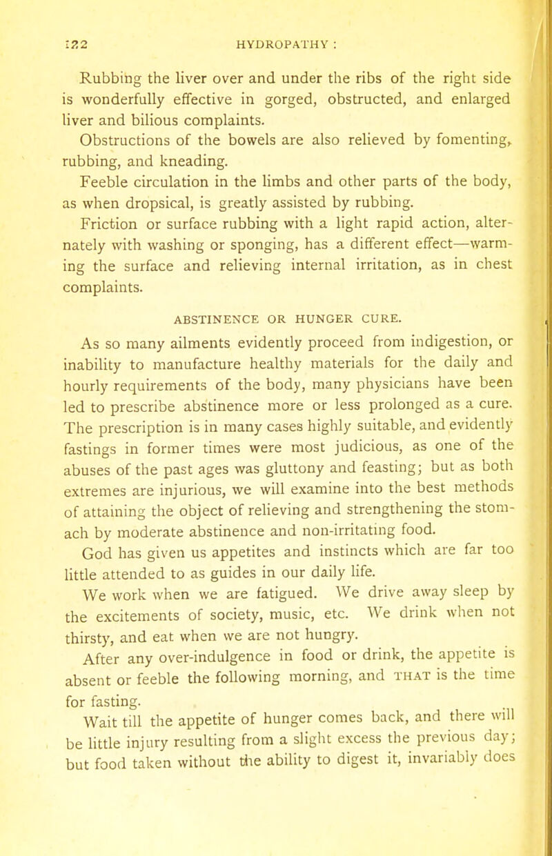 Rubbing the liver over and under the ribs of the right side is wonderfully effective in gorged, obstructed, and enlarged liver and bilious complaints. Obstructions of the bowels are also relieved by fomenting, rubbing, and kneading. Feeble circulation in the limbs and other parts of the body, as when dropsical, is greatly assisted by rubbing. Friction or surface rubbing with a light rapid action, alter- nately with washing or sponging, has a different effect—warm- ing the surface and relieving internal irritation, as in chest complaints. ABSTINENCE OR HUNGER CURE. As so many ailments evidently proceed from indigestion, or inability to manufacture healthy materials for the daily and hourly requirements of the body, many physicians have been led to prescribe abstinence more or less prolonged as a cure. The prescription is in many cases highly suitable, and evidently fastings in former times were most judicious, as one of the abuses of the past ages was gluttony and feasting; but as both extremes are injurious, we will examine into the best methods of attaining the object of relieving and strengthening the stom- ach by moderate abstinence and non-irritating food. God has given us appetites and instincts which are far too little attended to as guides in our daily life. We work when we are fatigued. We drive away sleep by the excitements of society, music, etc. We drink when not thirsty, and eat when we are not hungry. After any over-indulgence in food or drink, the appetite is absent or feeble the following morning, and that is the time for fasting. Wait till the appetite of hunger comes back, and there will be little injury resulting from a slight excess the previous day; but food taken without die ability to digest it, invariably does