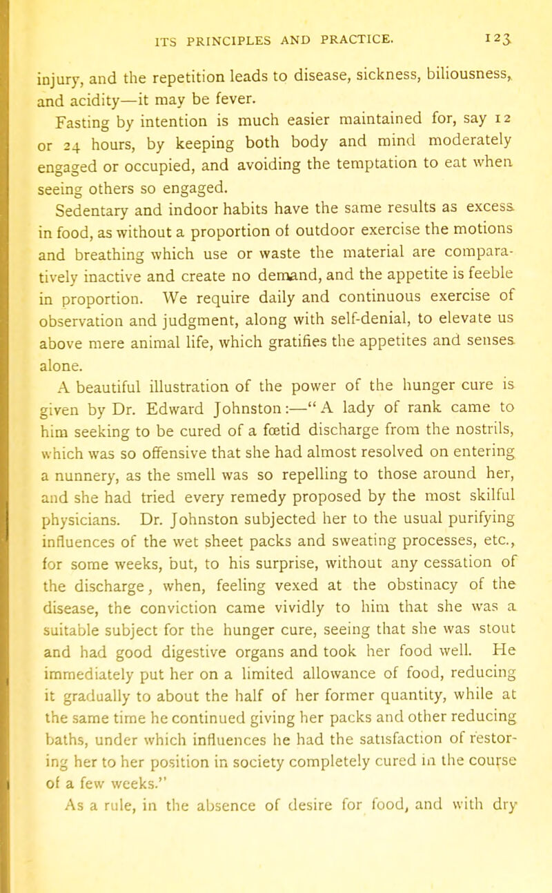 injury, and the repetition leads to disease, sickness, biliousness, and acidity—it may be fever. Fasting by intention is much easier maintained for, say 12 or 24 hours, by keeping both body and mind moderately engaged or occupied, and avoiding the temptation to eat when seeing others so engaged. Sedentary and indoor habits have the same results as excess, in food, as without a proportion of outdoor exercise the motions and breathing which use or waste the material are compara- tively inactive and create no demand, and the appetite is feeble in proportion. We require daily and continuous exercise of observation and judgment, along with self-denial, to elevate us above mere animal life, which gratifies the appetites and senses alone. A beautiful illustration of the power of the hunger cure is given by Dr. Edward Johnston:— A lady of rank came to him seeking to be cured of a foetid discharge from the nostrils, which was so offensive that she had almost resolved on entering a nunnery, as the smell was so repelling to those around her, and she had tried every remedy proposed by the most skilful physicians. Dr. Johnston subjected her to the usual purifying influences of the wet sheet packs and sweating processes, etc., for some weeks, but, to his surprise, without any cessation of the discharge, when, feeling vexed at the obstinacy of the disease, the conviction came vividly to him that she was a suitable subject for the hunger cure, seeing that she was stout and had good digestive organs and took her food well. He immediately put her on a limited allowance of food, reducing it gradually to about the half of her former quantity, while at the same time he continued giving her packs and other reducing baths, under which influences he had the satisfaction of restor- ing her to her position in society completely cured in the course of a few weeks. As a rule, in the absence of desire for food, and with dry