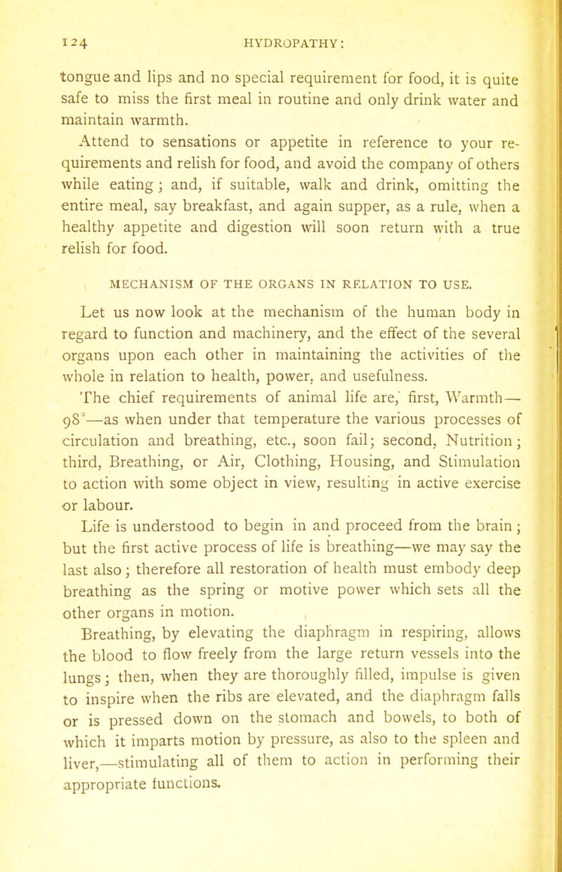 tongue and lips and no special requirement for food, it is quite safe to miss the first meal in routine and only drink water and maintain warmth. Attend to sensations or appetite in reference to your re- quirements and relish for food, and avoid the company of others while eating; and, if suitable, walk and drink, omitting the entire meal, say breakfast, and again supper, as a rule, when a healthy appetite and digestion will soon return with a true relish for food. MECHANISM OF THE ORGANS IN RELATION TO USE. Let us now look at the mechanism of the human body in regard to function and machinery, and the effect of the several organs upon each other in maintaining the activities of the whole in relation to health, power, and usefulness. The chief requirements of animal life are,' first, Warmth— 98°—as when under that temperature the various processes of circulation and breathing, etc., soon fail; second, Nutrition; third, Breathing, or Air, Clothing, Housing, and Stimulation to action with some object in view, resulting in active exercise or labour. Life is understood to begin in and proceed from the brain; but the first active process of life is breathing—we may say the last also; therefore all restoration of health must embody deep breathing as the spring or motive power which sets all the other organs in motion. Breathing, by elevating the diaphragm in respiring, allows the blood to flow freely from the large return vessels into the lungs; then, when they are thoroughly filled, impulse is given to inspire when the ribs are elevated, and the diaphragm falls or is pressed down on the stomach and bowels, to both of which it imparts motion by pressure, as also to the spleen and liver,—stimulating all of them to action in performing their appropriate functions.