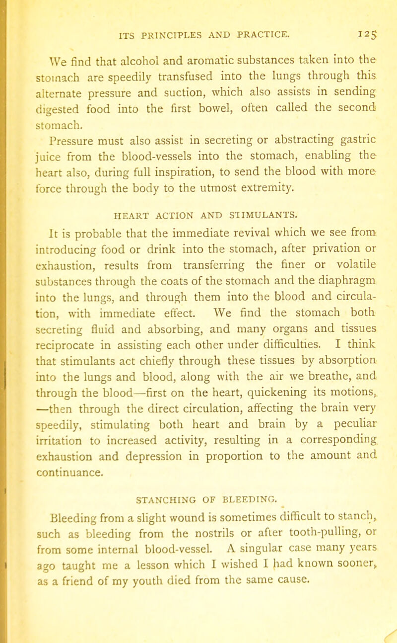 We find that alcohol and aromatic substances taken into the stomach are speedily transfused into the lungs through this alternate pressure and suction, which also assists in sending digested food into the first bowel, often called the second stomach. Pressure must also assist in secreting or abstracting gastric juice from the blood-vessels into the stomach, enabling the heart also, during full inspiration, to send the blood with more force through the body to the utmost extremity. HEART ACTION AND STIMULANTS. It is probable that the immediate revival which we see from introducing food or drink into the stomach, after privation or exhaustion, results from transferring the finer or volatile substances through the coats of the stomach and the diaphragm into the lungs, and through them into the blood and circula- tion, with immediate effect. We find the stomach both secreting fluid and absorbing, and many organs and tissues reciprocate in assisting each other under difficulties. I think that stimulants act chiefly through these tissues by absorption into the lungs and blood, along with the air we breathe, and through the blood—first on the heart, quickening its motions, —then through the direct circulation, affecting the brain very speedily, stimulating both heart and brain by a peculiar irritation to increased activity, resulting in a corresponding exhaustion and depression in proportion to the amount and continuance. STANCHING OF BLEEDING. Bleeding from a slight wound is sometimes difficult to stanch, such as bleeding from the nostrils or after tooth-pulling, or from some internal blood-vessel. A singular case many years ago taught me a lesson which I wished I had known sooner, as a friend of my youth died from the same cause.