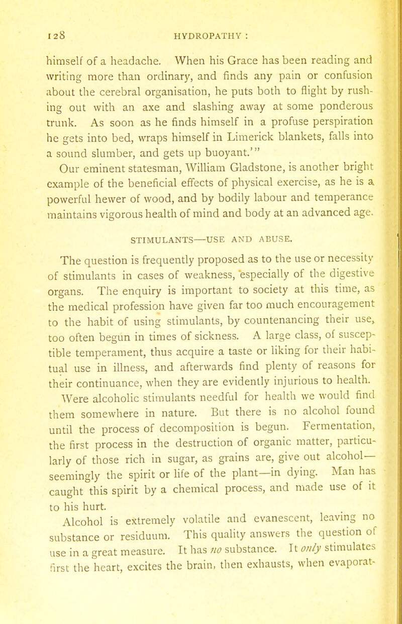 himself of a headache. When his Grace has been reading and writing more than ordinary, and finds any pain or confusion about the cerebral organisation, he puts both to flight by rush- ing out with an axe and slashing away at some ponderous trunk. As soon as he finds himself in a profuse perspiration he gets into bed, wraps himself in Limerick blankets, falls into a sound slumber, and gets up buoyant.' Our eminent statesman, William Gladstone, is another bright example of the beneficial effects of physical exercise, as he is a powerful hewer of wood, and by bodily labour and temperance maintains vigorous health of mind and body at an advanced age. STIMULANTS USE AND ABUSE. The question is frequently proposed as to the use or necessity of stimulants in cases of weakness, 'especially of the digestive organs. The enquiry is important to society at this time, as the medical profession have given far too much encouragement to the habit of using stimulants, by countenancing their use, too often begun in times of sickness. A large class, of suscep- tible temperament, thus acquire a taste or liking for their habi- tual use in illness, and afterwards find plenty of reasons for their continuance, when they are evidently injurious to health. Were alcoholic stimulants needful for health we would find them somewhere in nature. But there is no alcohol found until the process of decomposition is begun. Fermentation, the first process in the destruction of organic matter, particu- larly of those rich in sugar, as grains are, give out alcohol— seemingly the spirit or life of the plant—in dying. Man has caught this spirit by a chemical process, and made use of it to his hurt. Alcohol is extremely volatile and evanescent, leaving no substance or residuum. This quality answers the question of use in a great measure. It has no substance. It only stimulates first the heart, excites the brain, then exhausts, when evaporat-