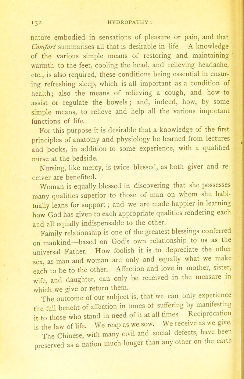 nature embodied in sensations of pleasure or pain, and that Comfort summarises all that is desirable in life. A knowledge of the various simple means of restoring and maintaining ' warmth to the feet, cooling the head, and relieving headache, etc., is also required, these conditions being essential in ensur- ing refreshing sleep, which is all important as a condition of health; also the means of relieving a cough, and how to assist or regulate the bowels; and, indeed, how, by some simple means, to relieve and help all the various important functions of life. For this purpose it is desirable that a knowledge of the first principles of anatomy and physiology be learned from lectures and books, in addition to some experience, with a qualified nurse at the bedside. Nursing, like mercy, is twice blessed, as both giver and re- ceiver are benefited. Woman is equally blessed in discovering that she possesses many qualities superior to those of man on whom she habi- tually leans for support; and we are made happier in learning how God has given to each appropriate qualities rendering each and all equally indispensable to the other. Family relationship is one of the greatest blessings conferred on mankind—based on God's own relationship to us as the universal Father. How foolish it is to depreciate the other sex, as man and woman are only and equally what we make each to be to the other. Affection and love in mother, sister, wife, and daughter, can only be received in the measure in which we give or return them. The outcome of our subject is, that we can only experience the full benefit of affection in times of suffering by manifesting it to those who stand in need of it at all times. Reciprocation is the law of life. We reap as we sow. We receive as we give. The Chinese, with many civil and social defects, have been preserved as a nation much longer than any other on the earth