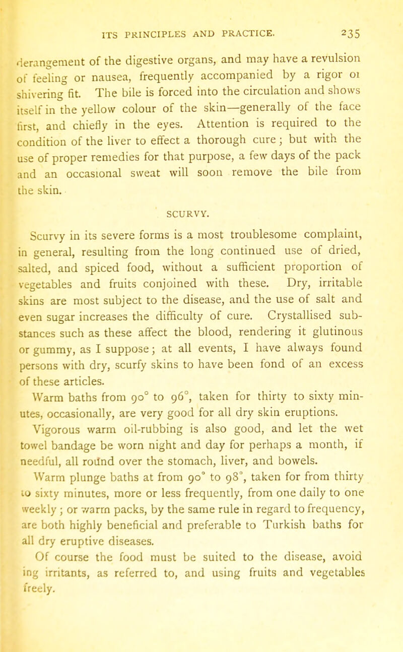 derangement of the digestive organs, and may have a revulsion of feeling or nausea, frequently accompanied by a rigor 01 shivering fit. The bile is forced into the circulation and shows itself in the yellow colour of the skin—generally of the face first, and chiefly in the eyes. Attention is required to the condition of the liver to effect a thorough cure; but with the use of proper remedies for that purpose, a few days of the pack and an occasional sweat will soon remove the bile from the skin. SCURVY. Scurvy in its severe forms is a most troublesome complaint, in general, resulting from the long continued use of dried, salted, and spiced food, without a sufficient proportion of vegetables and fruits conjoined with these. Dry, irritable skins are most subject to the disease, and the use of salt and even sugar increases the difficulty of cure. Crystallised sub- stances such as these affect the blood, rendering it glutinous or gummy, as I suppose; at all events, I have always found persons with dry, scurfy skins to have been fond of an excess of these articles. Warm baths from 900 to 96°, taken for thirty to sixty min- utes, occasionally, are very good for all dry skin eruptions. Vigorous warm oil-rubbing is also good, and let the wet towel bandage be worn night and day for perhaps a month, if needful, all roilnd over the stomach, liver, and bowels. Warm plunge baths at from 90° to 98°, taken for from thirty io sixty minutes, more or less frequently, from one daily to one weekly ; or v/arrn packs, by the same rule in regard to frequency, are both highly beneficial and preferable to Turkish baths for all dry eruptive diseases. Of course the food must be suited to the disease, avoid ing irritants, as referred to, and using fruits and vegetables freely.