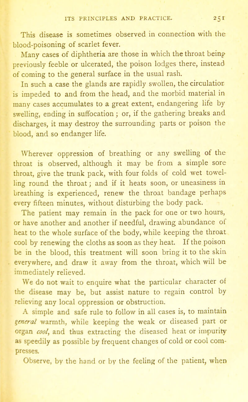 This disease is sometimes observed in connection with the blood-poisoning of scarlet fever. Many cases of diphtheria are those in which the throat being previously feeble or ulcerated, the poison lodges there, instead of coming to the general surface in the usual rash. In such a case the glands are rapidly swollen, the circulation is impeded to and from the head, and the morbid material in many cases accumulates to a great extent, endangering life by swelling, ending in suffocation ; or, if the gathering breaks and discharges, it may destroy the surrounding parts or poison the blood, and so endanger life. Wherever oppression of breathing or any swelling of the throat is observed, although it may be from a simple sore throat, give the trunk pack, with four folds of cold wet towel- ling round the throat; and if it heats soon, or uneasiness in breathing is experienced, renew the throat bandage perhaps every fifteen minutes, without disturbing the body pack. The patient may remain in the pack for one or two hours, or have another and another if needful, drawing abundance of heat to the whole surface of the body, while keeping the throat cool by renewing the cloths as soon as they heat. If the poison be in the blood, this treatment will soon bring it to the skin everywhere, and draw it away from the throat, which will be immediately relieved. We do not wait to enquire what the particular character of the disease may be, but assist nature to regain control by relieving any local oppression or obstruction. A simple and safe rule to follow in all cases is, to maintain general warmth, while keeping the weak or diseased part or organ cool, and thus extracting the diseased heat or impurity as speedily as possible by frequent changes of cold or cool com- presses. Observe, by the hand or by the feeling of the patient, when
